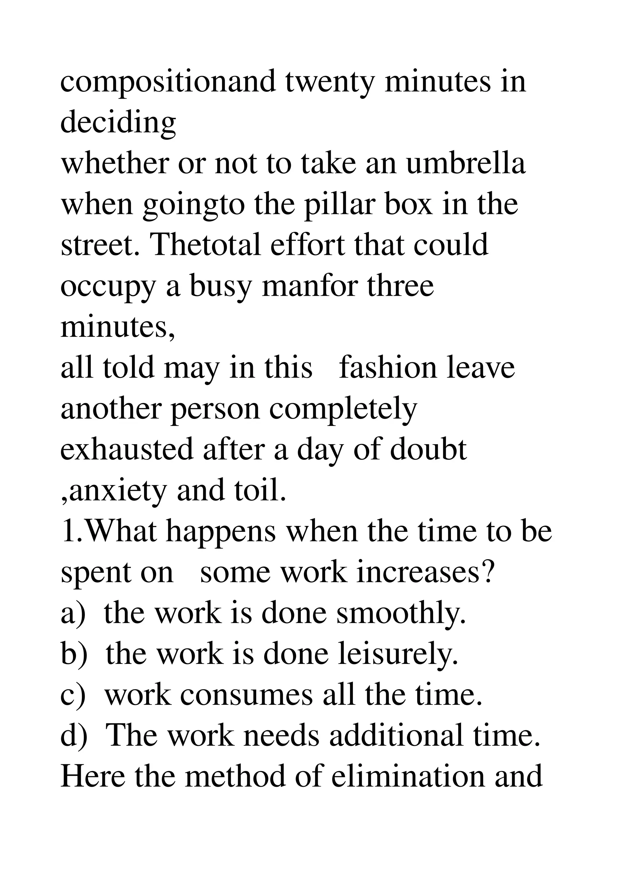 compositionand twenty minutes in 
deciding 
whether or not to take an umbrella 
when goingto the pillar box in the 
street. Thetotal effort that could 
occupy a busy manfor three 
minutes, 
all told may in this   fashion leave 
another person completely 
exhausted after a day of doubt 
,anxiety and toil. 
1.What happens when the time to be 
spent on   some work increases? 
a)  the work is done smoothly. 
b)  the work is done leisurely. 
c)  work consumes all the time. 
d)  The work needs additional time. 
Here the method of elimination and 
 