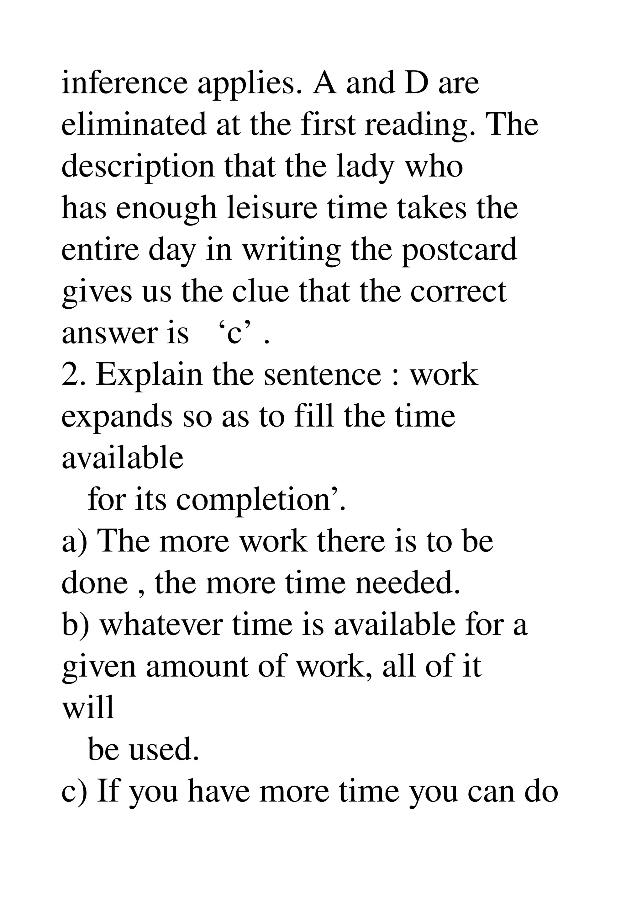 inference applies. A and D are 
eliminated at the first reading. The 
description that the lady who 
has enough leisure time takes the 
entire day in writing the postcard 
gives us the clue that the correct 
answer is   ‘c’ . 
2. Explain the sentence : work 
expands so as to fill the time 
available 
   for its completion’. 
a) The more work there is to be 
done , the more time needed. 
b) whatever time is available for a 
given amount of work, all of it 
will 
   be used. 
c) If you have more time you can do 
 