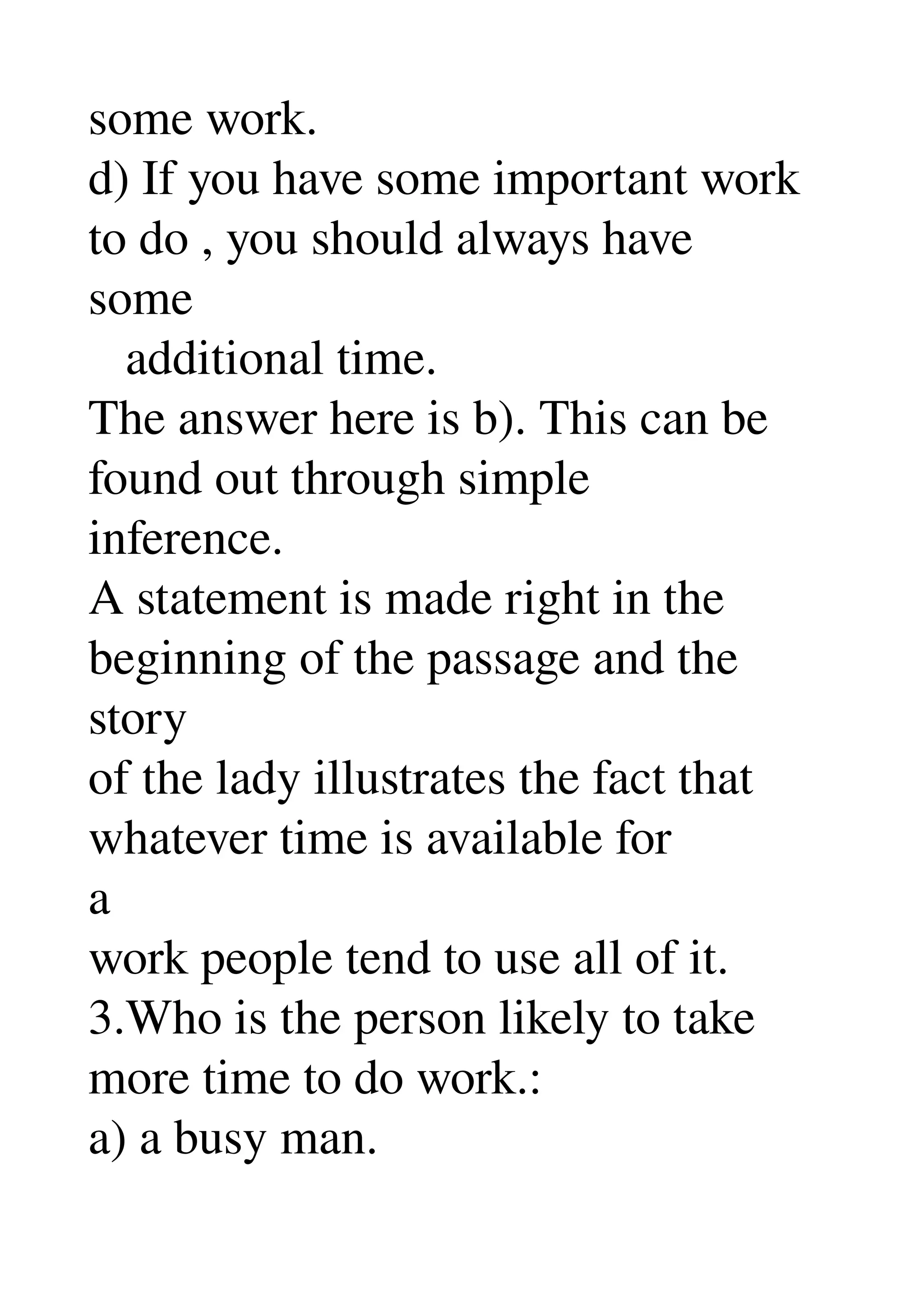 some work. 
d) If you have some important work 
to do , you should always have 
some 
   additional time. 
The answer here is b). This can be 
found out through simple 
inference. 
A statement is made right in the 
beginning of the passage and the 
story 
of the lady illustrates the fact that 
whatever time is available for 
a 
work people tend to use all of it. 
3.Who is the person likely to take 
more time to do work.: 
a) a busy man. 
 