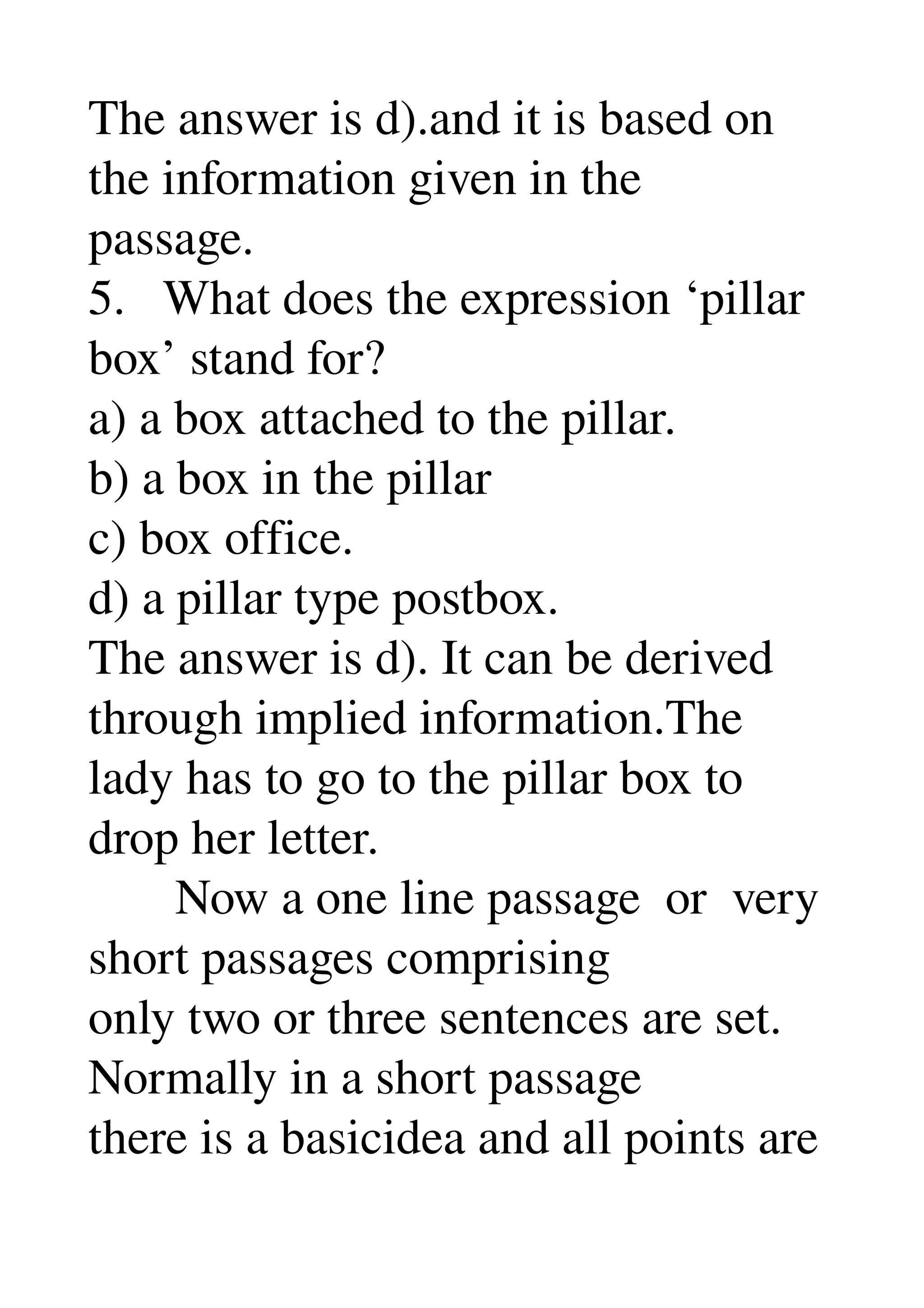 The answer is d).and it is based on 
the information given in the 
passage. 
5.   What does the expression ‘pillar 
box’ stand for? 
a) a box attached to the pillar. 
b) a box in the pillar 
c) box office. 
d) a pillar type postbox. 
The answer is d). It can be derived 
through implied information.The 
lady has to go to the pillar box to 
drop her letter. 
       Now a one line passage  or  very 
short passages comprising 
only two or three sentences are set. 
Normally in a short passage 
there is a basicidea and all points are 
 