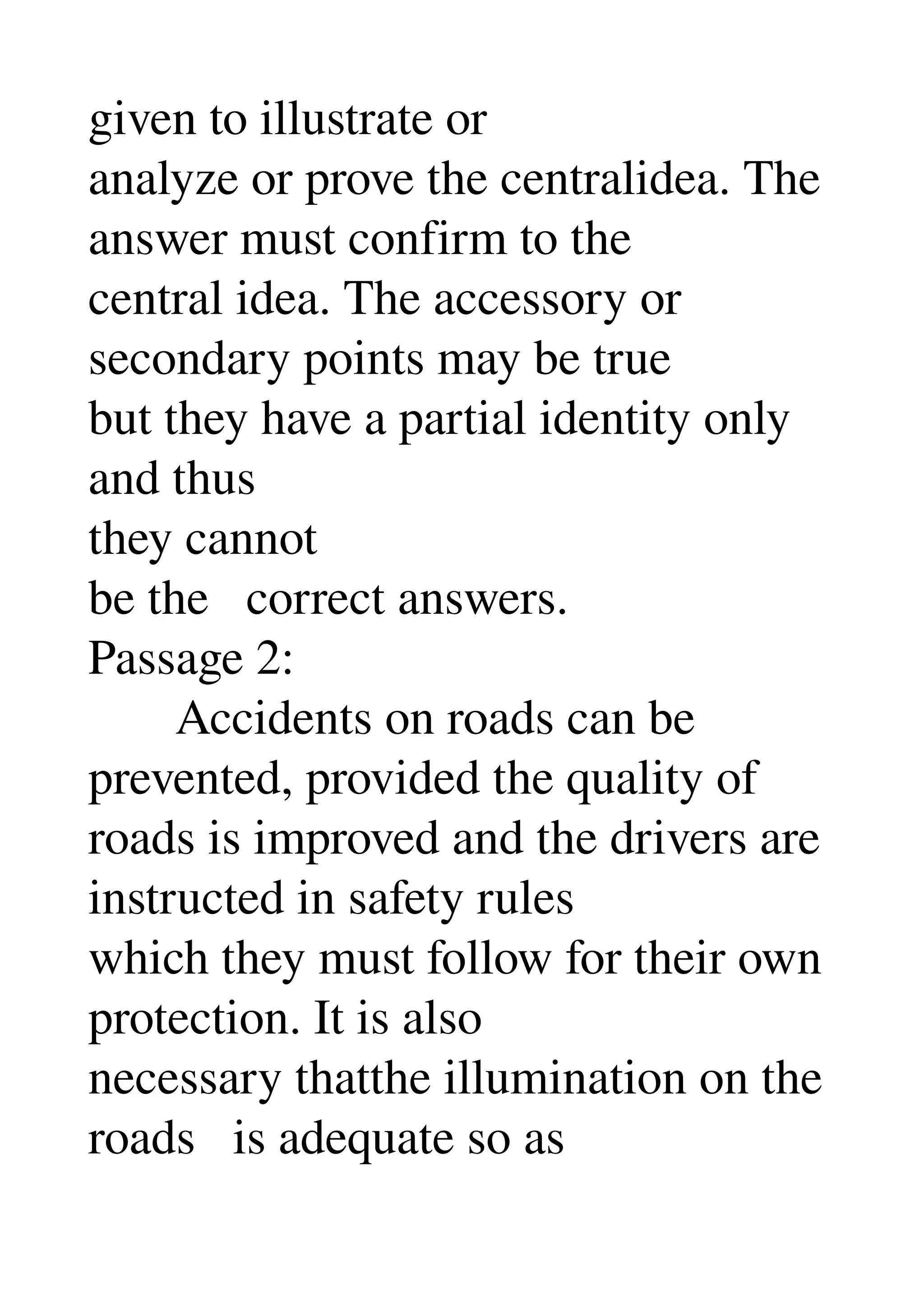 given to illustrate or 
analyze or prove the centralidea. The 
answer must confirm to the 
central idea. The accessory or 
secondary points may be true 
but they have a partial identity only 
and thus 
they cannot 
be the   correct answers. 
Passage 2: 
       Accidents on roads can be 
prevented, provided the quality of 
roads is improved and the drivers are 
instructed in safety rules 
which they must follow for their own 
protection. It is also 
necessary thatthe illumination on the 
roads   is adequate so as 
 