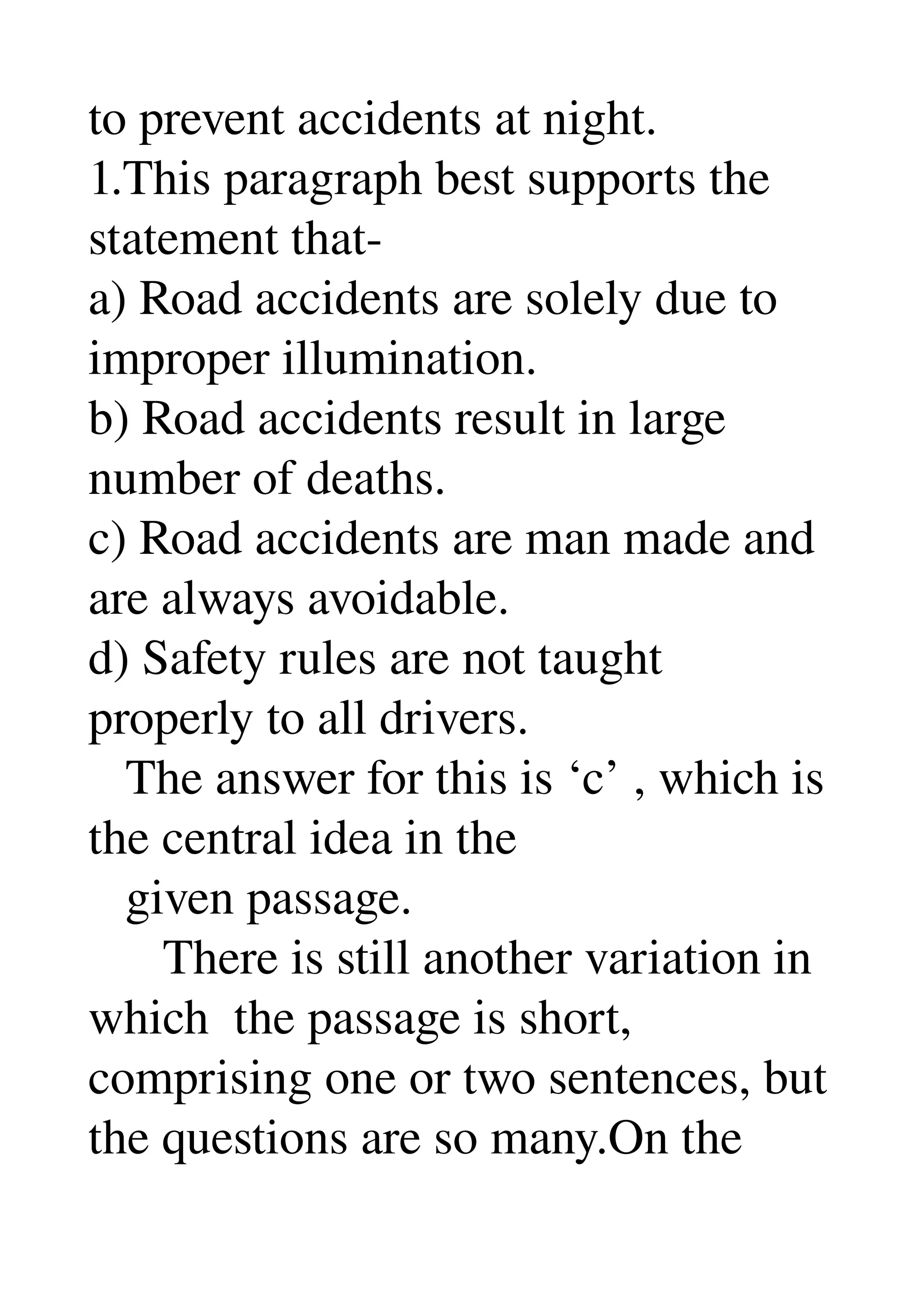 to prevent accidents at night. 
1.This paragraph best supports the 
statement that­ 
a) Road accidents are solely due to 
improper illumination. 
b) Road accidents result in large 
number of deaths. 
c) Road accidents are man made and 
are always avoidable. 
d) Safety rules are not taught 
properly to all drivers. 
   The answer for this is ‘c’ , which is 
the central idea in the 
   given passage. 
      There is still another variation in 
which  the passage is short, 
comprising one or two sentences, but 
the questions are so many.On the 
 