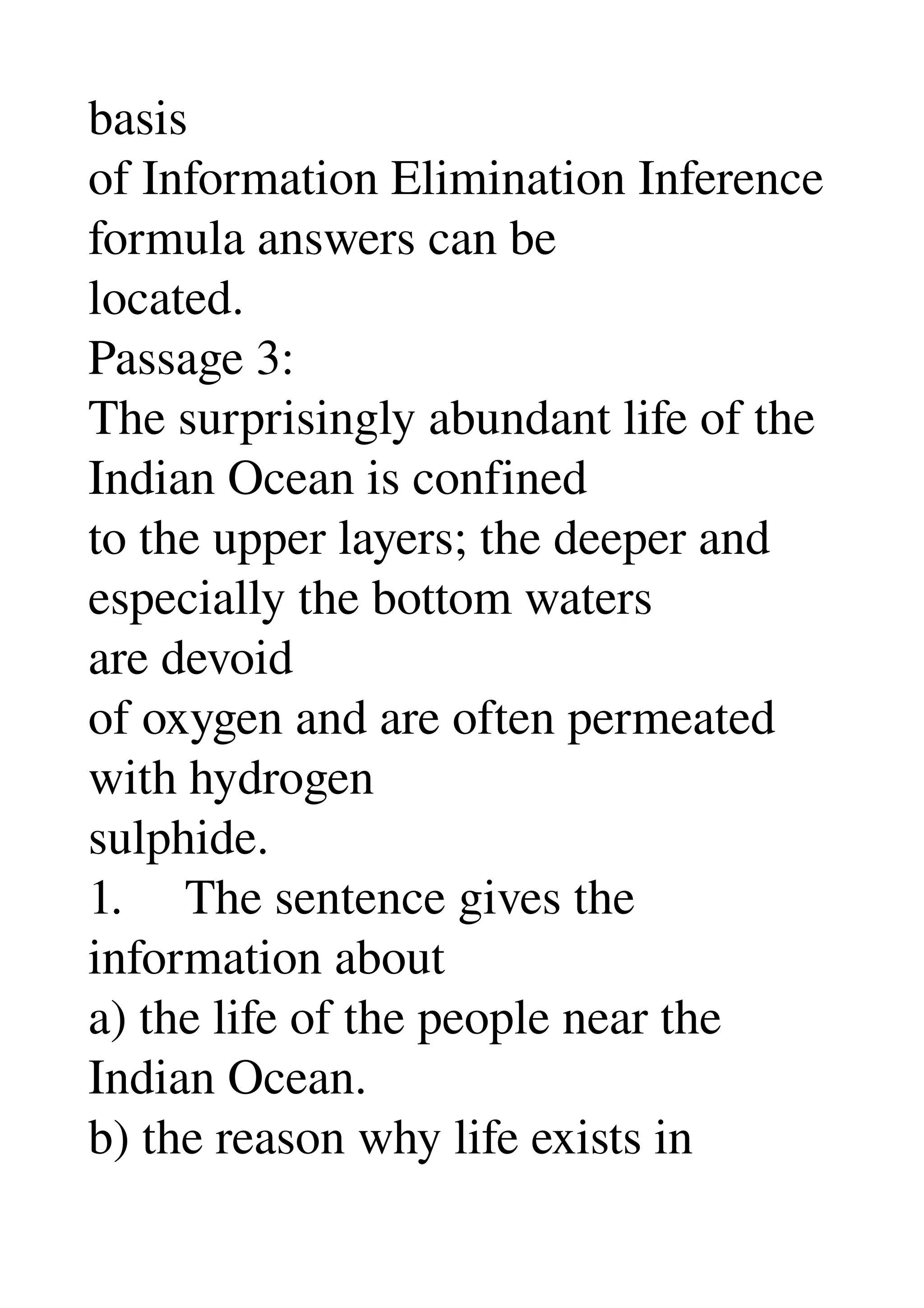 basis 
of Information Elimination Inference 
formula answers can be 
located. 
Passage 3: 
The surprisingly abundant life of the 
Indian Ocean is confined 
to the upper layers; the deeper and 
especially the bottom waters 
are devoid 
of oxygen and are often permeated 
with hydrogen 
sulphide. 
1.     The sentence gives the 
information about 
a) the life of the people near the 
Indian Ocean. 
b) the reason why life exists in 
 