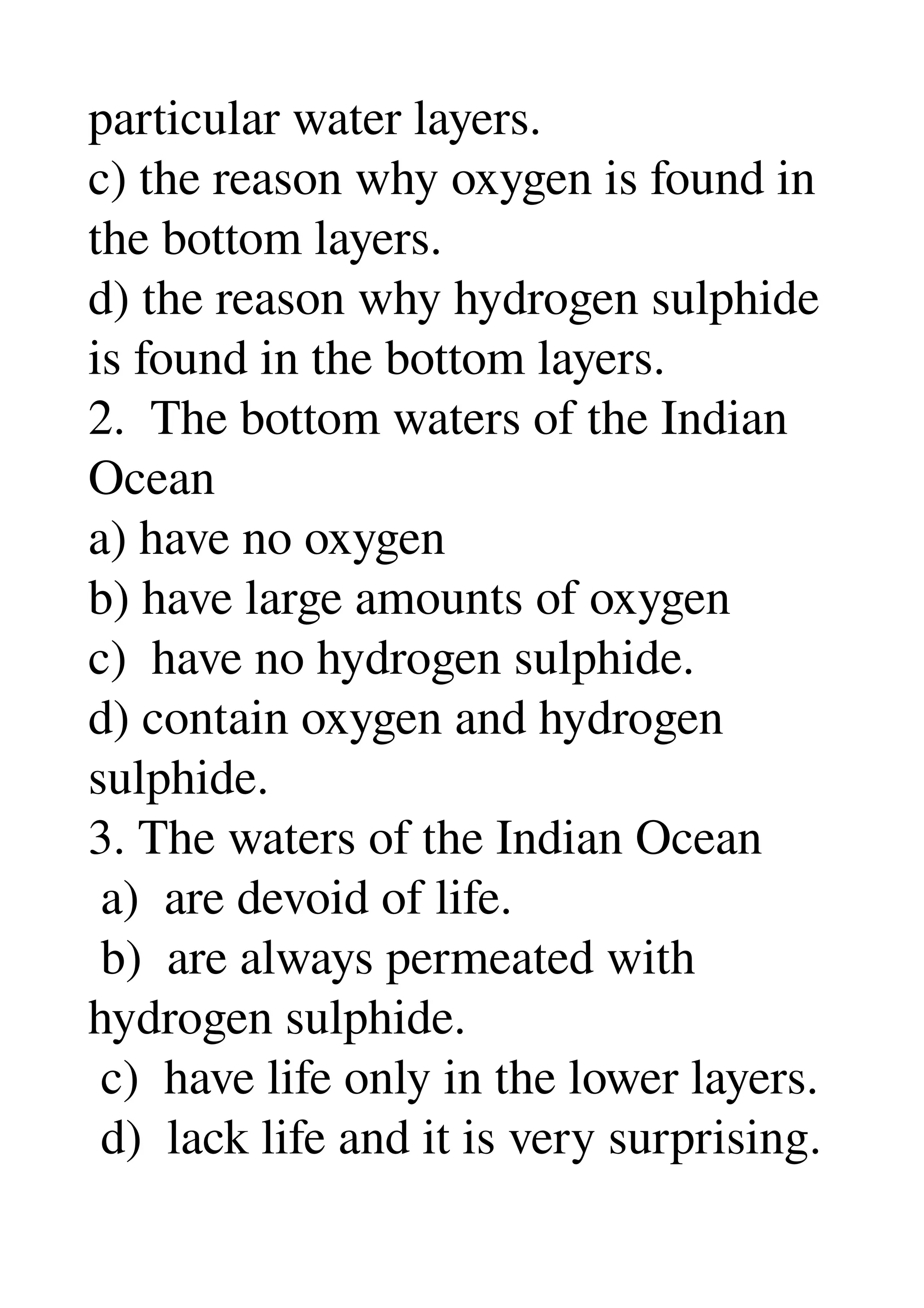 particular water layers. 
c) the reason why oxygen is found in 
the bottom layers. 
d) the reason why hydrogen sulphide 
is found in the bottom layers. 
2.  The bottom waters of the Indian 
Ocean 
a) have no oxygen 
b) have large amounts of oxygen 
c)  have no hydrogen sulphide. 
d) contain oxygen and hydrogen 
sulphide. 
3. The waters of the Indian Ocean 
 a)  are devoid of life. 
 b)  are always permeated with 
hydrogen sulphide. 
 c)  have life only in the lower layers. 
 d)  lack life and it is very surprising. 
 