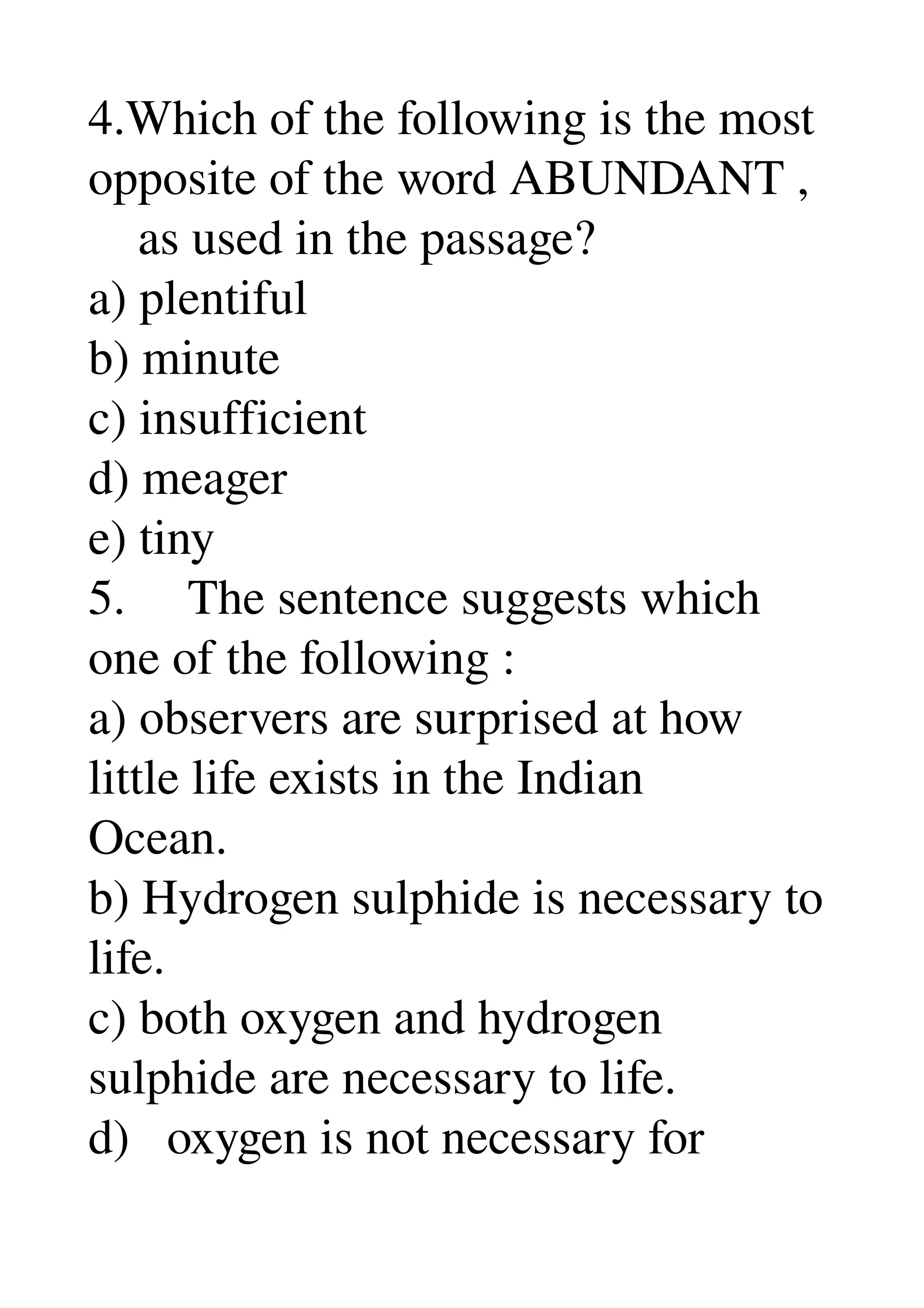 4.Which of the following is the most 
opposite of the word ABUNDANT , 
    as used in the passage? 
a) plentiful 
b) minute 
c) insufficient 
d) meager 
e) tiny 
5.     The sentence suggests which 
one of the following : 
a) observers are surprised at how 
little life exists in the Indian 
Ocean. 
b) Hydrogen sulphide is necessary to 
life. 
c) both oxygen and hydrogen 
sulphide are necessary to life. 
d)   oxygen is not necessary for 
 