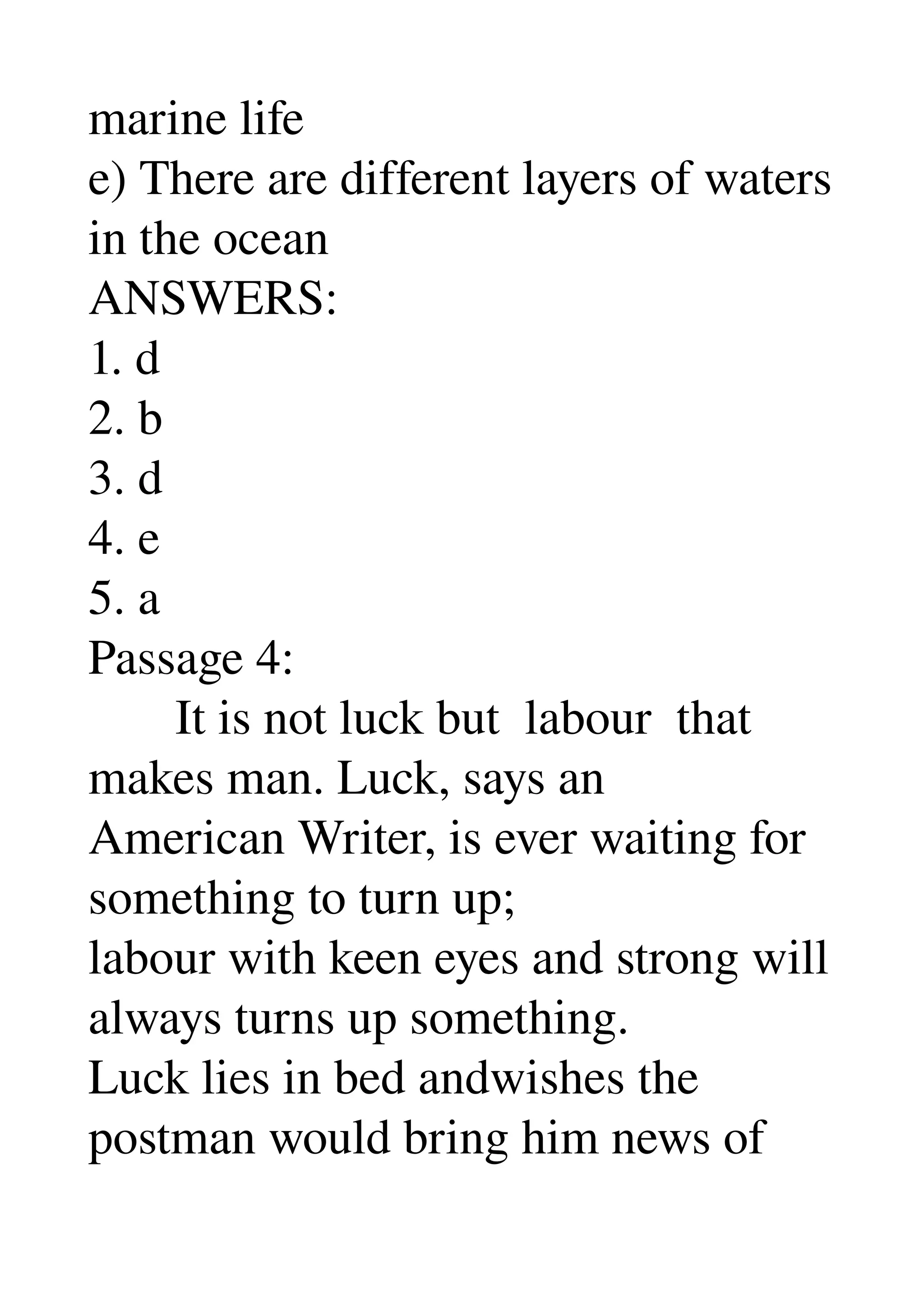 marine life 
e) There are different layers of waters 
in the ocean 
ANSWERS: 
1. d 
2. b 
3. d 
4. e 
5. a 
Passage 4: 
       It is not luck but  labour  that 
makes man. Luck, says an 
American Writer, is ever waiting for 
something to turn up; 
labour with keen eyes and strong will 
always turns up something. 
Luck lies in bed andwishes the 
postman would bring him news of 
 