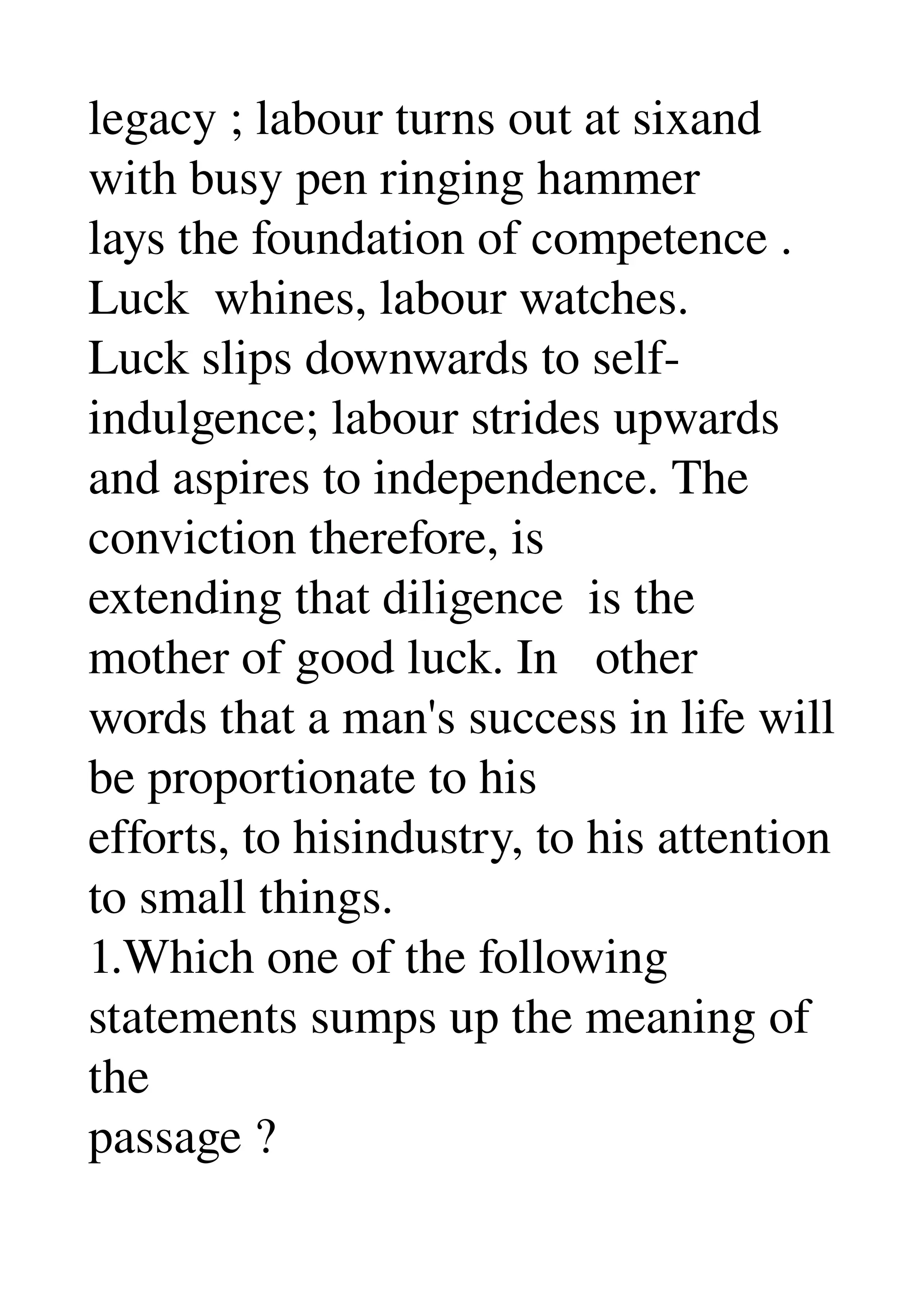 legacy ; labour turns out at sixand 
with busy pen ringing hammer 
lays the foundation of competence . 
Luck  whines, labour watches. 
Luck slips downwards to self­
indulgence; labour strides upwards 
and aspires to independence. The 
conviction therefore, is 
extending that diligence  is the 
mother of good luck. In   other 
words that a man's success in life will 
be proportionate to his 
efforts, to hisindustry, to his attention 
to small things. 
1.Which one of the following 
statements sumps up the meaning of 
the 
passage ? 
 