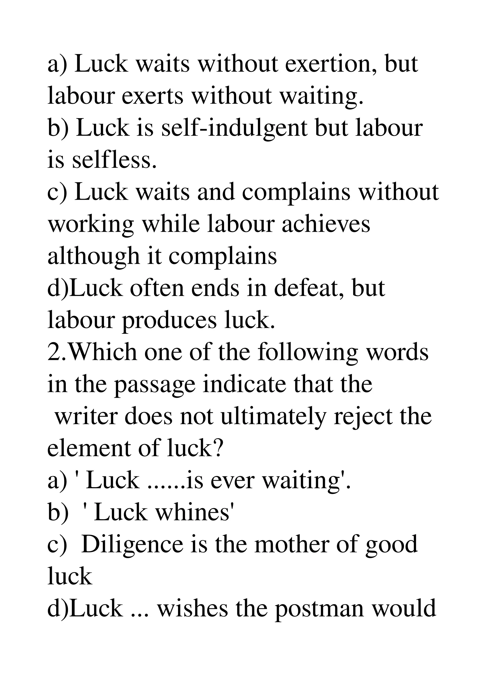 a) Luck waits without exertion, but 
labour exerts without waiting. 
b) Luck is self­indulgent but labour 
is selfless. 
c) Luck waits and complains without 
working while labour achieves 
although it complains 
d)Luck often ends in defeat, but 
labour produces luck. 
2.Which one of the following words 
in the passage indicate that the 
 writer does not ultimately reject the 
element of luck? 
a) ' Luck ......is ever waiting'. 
b)  ' Luck whines' 
c)  Diligence is the mother of good 
luck 
d)Luck ... wishes the postman would 
 