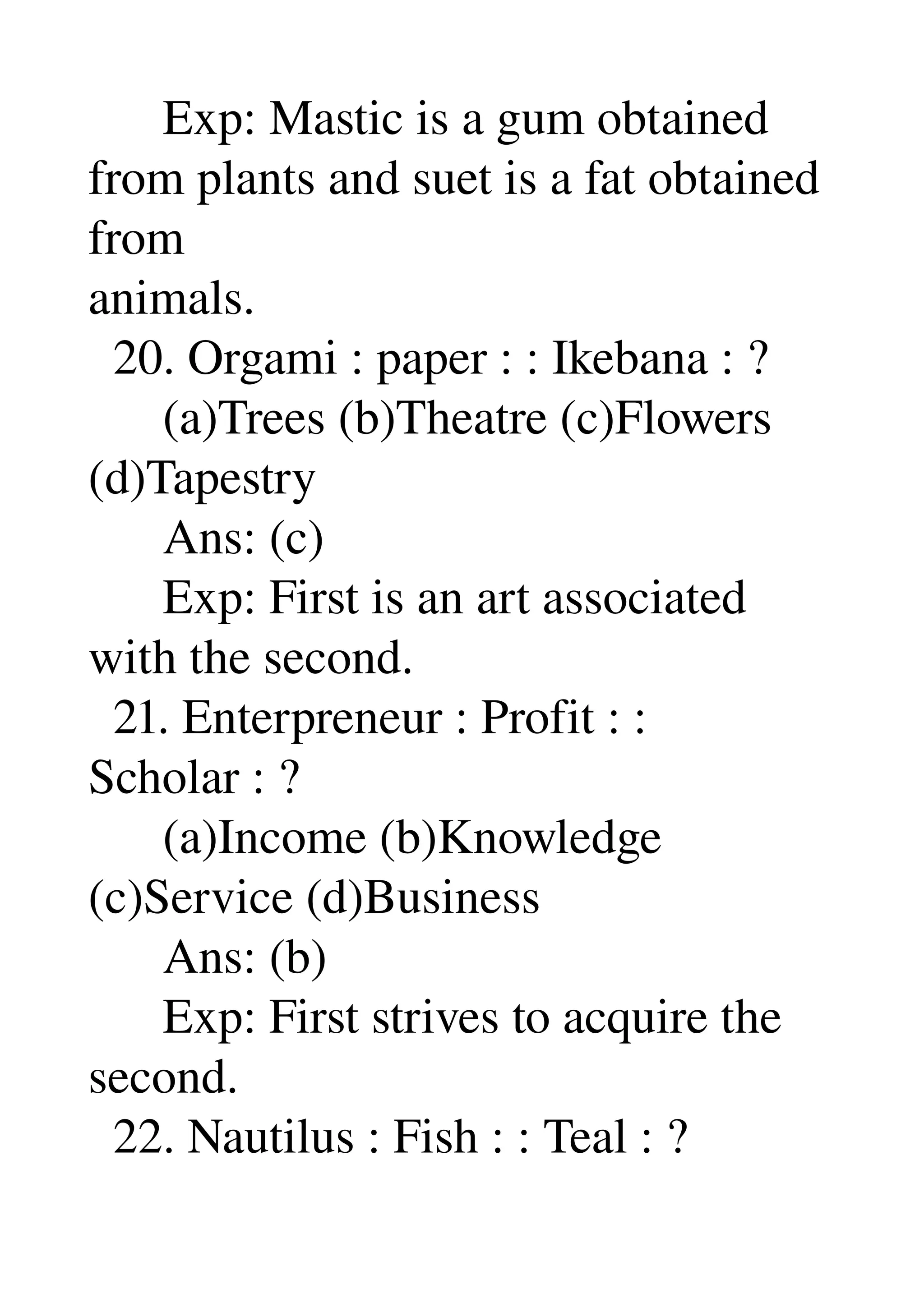       Exp: Mastic is a gum obtained 
from plants and suet is a fat obtained 
from 
animals. 
  20. Orgami : paper : : Ikebana : ? 
      (a)Trees (b)Theatre (c)Flowers 
(d)Tapestry 
      Ans: (c) 
      Exp: First is an art associated 
with the second. 
  21. Enterpreneur : Profit : : 
Scholar : ? 
      (a)Income (b)Knowledge 
(c)Service (d)Business 
      Ans: (b) 
      Exp: First strives to acquire the 
second. 
  22. Nautilus : Fish : : Teal : ? 
 