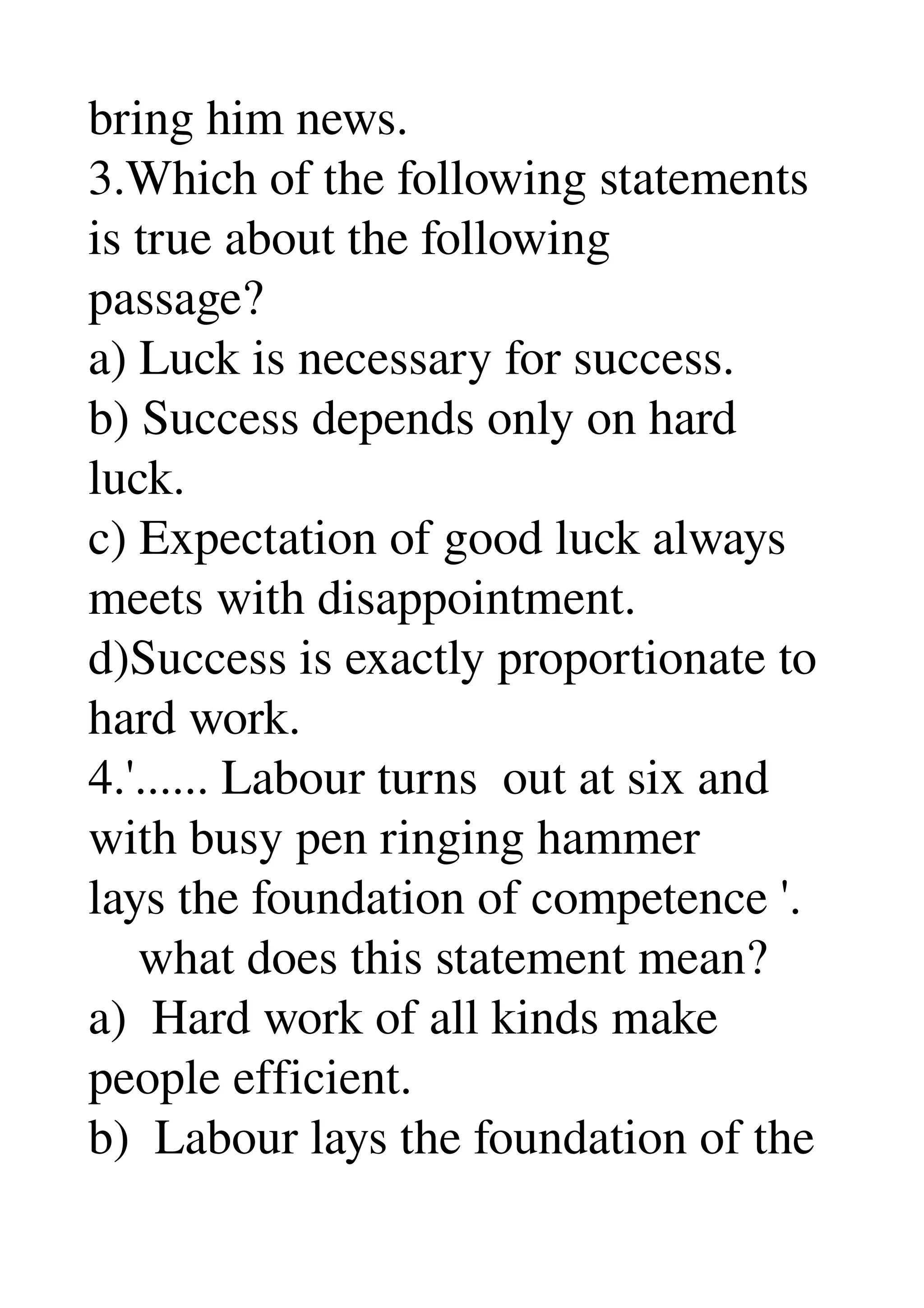 bring him news. 
3.Which of the following statements 
is true about the following 
passage? 
a) Luck is necessary for success. 
b) Success depends only on hard 
luck. 
c) Expectation of good luck always 
meets with disappointment. 
d)Success is exactly proportionate to 
hard work. 
4.'...... Labour turns  out at six and 
with busy pen ringing hammer 
lays the foundation of competence '. 
    what does this statement mean? 
a)  Hard work of all kinds make 
people efficient. 
b)  Labour lays the foundation of the 
 