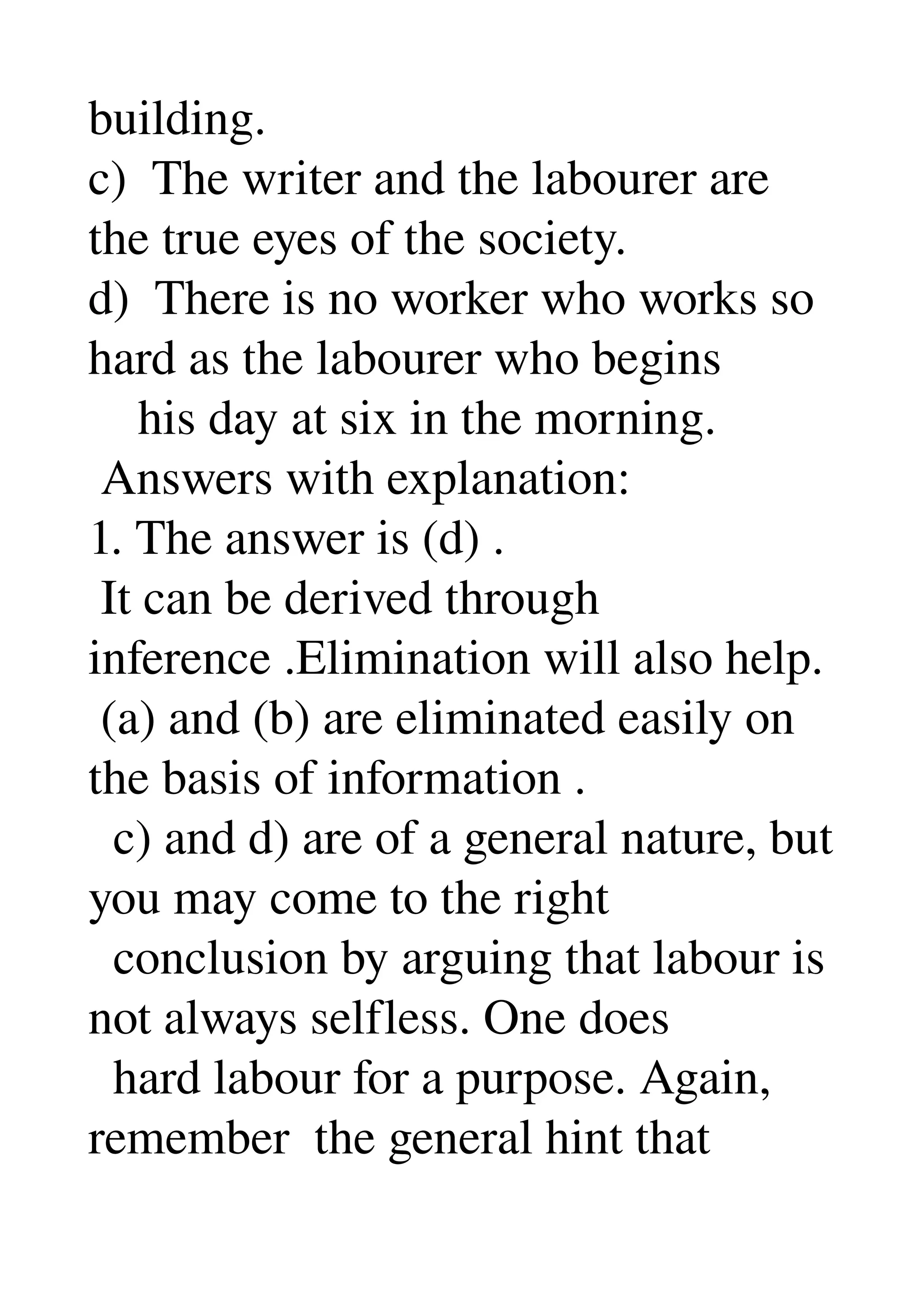 building. 
c)  The writer and the labourer are 
the true eyes of the society. 
d)  There is no worker who works so 
hard as the labourer who begins 
    his day at six in the morning. 
 Answers with explanation: 
1. The answer is (d) . 
 It can be derived through 
inference .Elimination will also help. 
 (a) and (b) are eliminated easily on 
the basis of information . 
  c) and d) are of a general nature, but 
you may come to the right 
  conclusion by arguing that labour is 
not always selfless. One does 
  hard labour for a purpose. Again, 
remember  the general hint that 
 