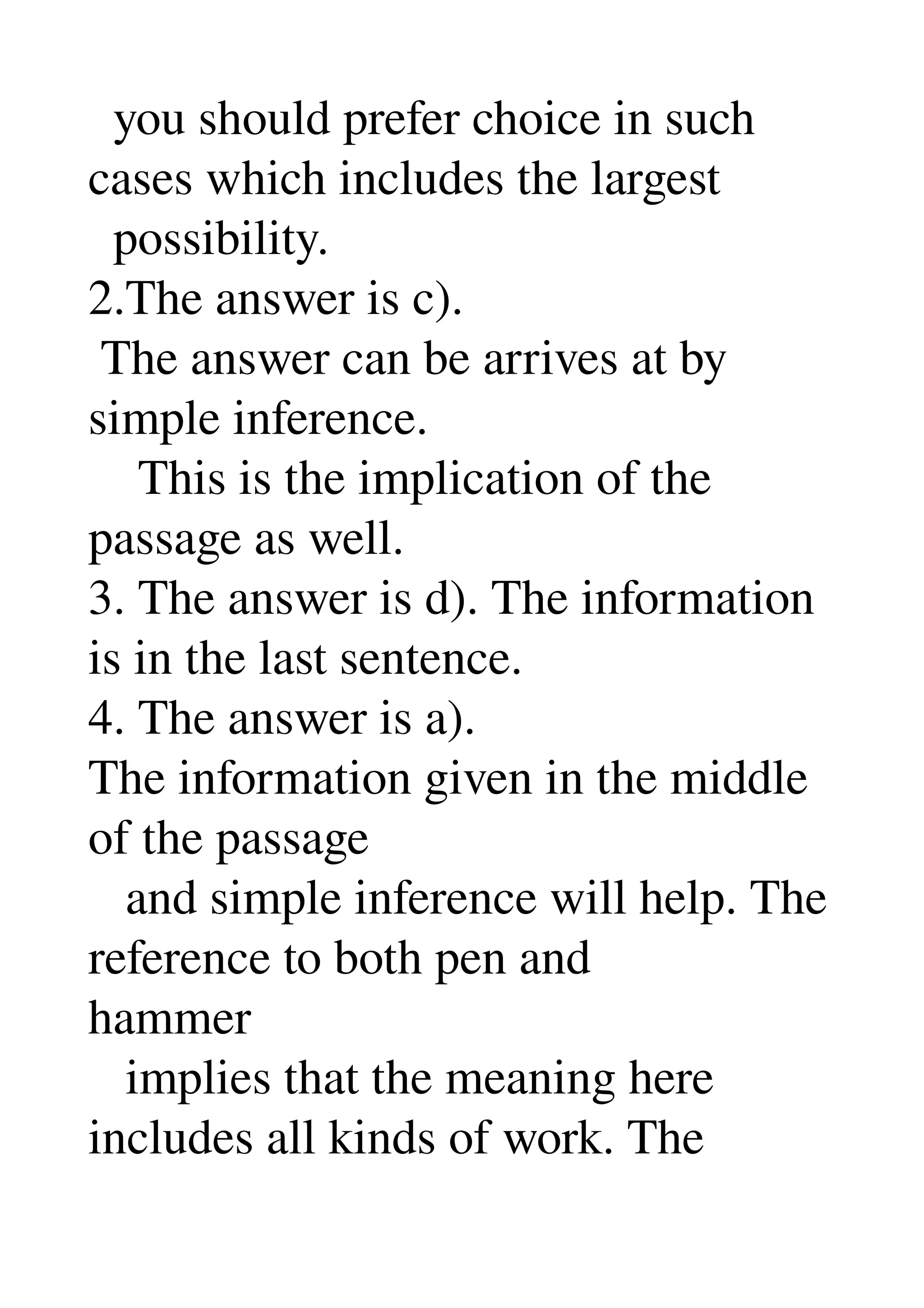   you should prefer choice in such 
cases which includes the largest 
  possibility. 
2.The answer is c). 
 The answer can be arrives at by 
simple inference. 
    This is the implication of the 
passage as well. 
3. The answer is d). The information 
is in the last sentence. 
4. The answer is a). 
The information given in the middle 
of the passage 
   and simple inference will help. The 
reference to both pen and 
hammer 
   implies that the meaning here 
includes all kinds of work. The 
 