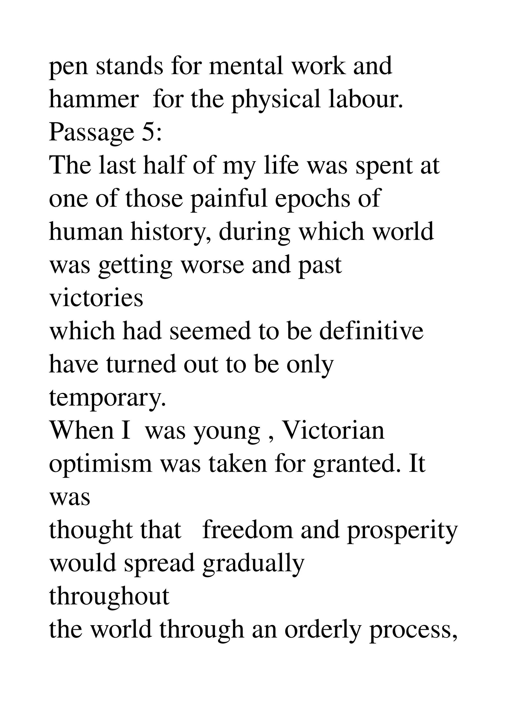 pen stands for mental work and 
hammer  for the physical labour. 
Passage 5: 
The last half of my life was spent at 
one of those painful epochs of 
human history, during which world 
was getting worse and past 
victories 
which had seemed to be definitive 
have turned out to be only 
temporary. 
When I  was young , Victorian 
optimism was taken for granted. It 
was 
thought that   freedom and prosperity 
would spread gradually 
throughout 
the world through an orderly process, 
 