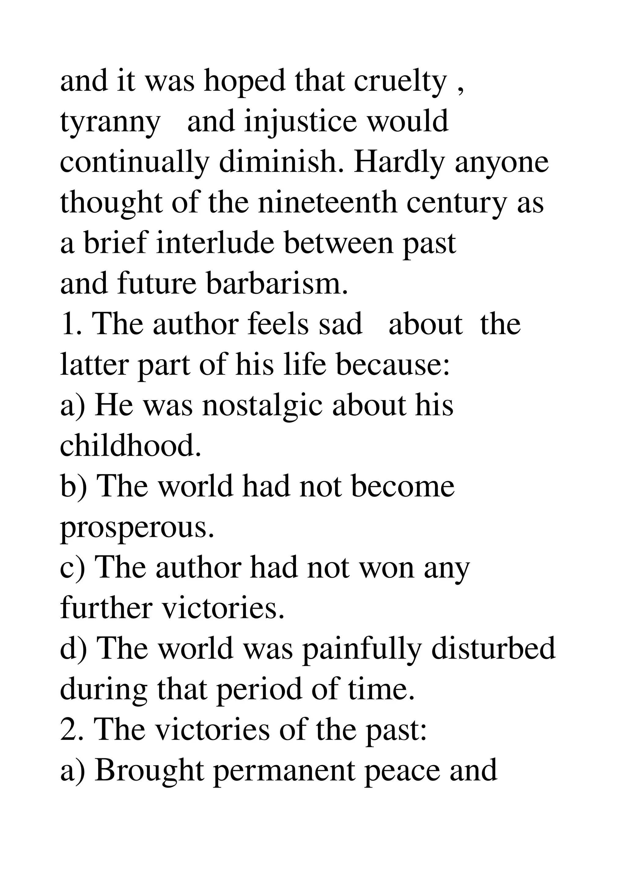 and it was hoped that cruelty , 
tyranny   and injustice would 
continually diminish. Hardly anyone 
thought of the nineteenth century as 
a brief interlude between past 
and future barbarism. 
1. The author feels sad   about  the 
latter part of his life because: 
a) He was nostalgic about his 
childhood. 
b) The world had not become 
prosperous. 
c) The author had not won any 
further victories. 
d) The world was painfully disturbed 
during that period of time. 
2. The victories of the past: 
a) Brought permanent peace and 
 