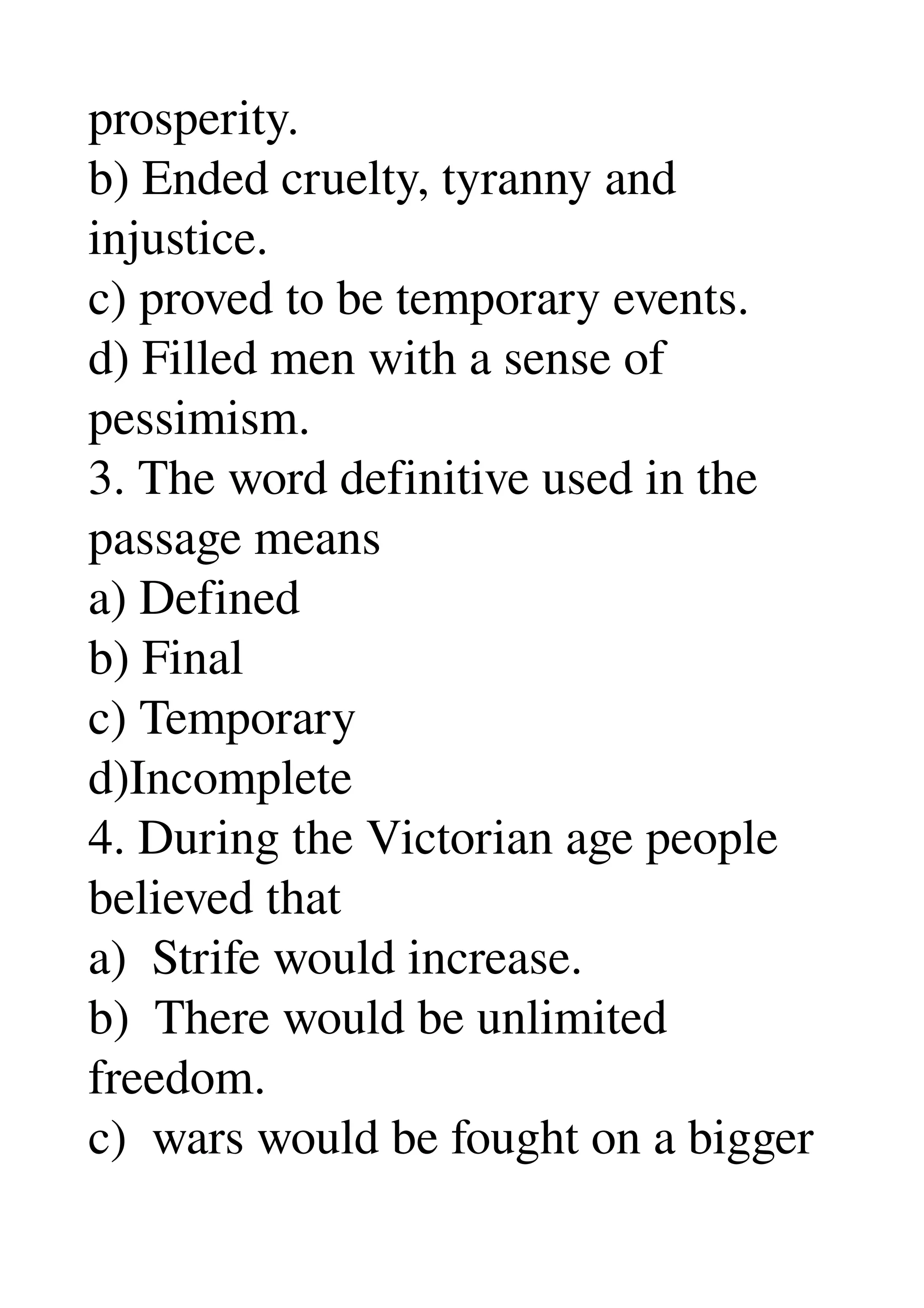 prosperity. 
b) Ended cruelty, tyranny and 
injustice. 
c) proved to be temporary events. 
d) Filled men with a sense of 
pessimism. 
3. The word definitive used in the 
passage means 
a) Defined 
b) Final 
c) Temporary 
d)Incomplete 
4. During the Victorian age people 
believed that 
a)  Strife would increase. 
b)  There would be unlimited 
freedom. 
c)  wars would be fought on a bigger 
 