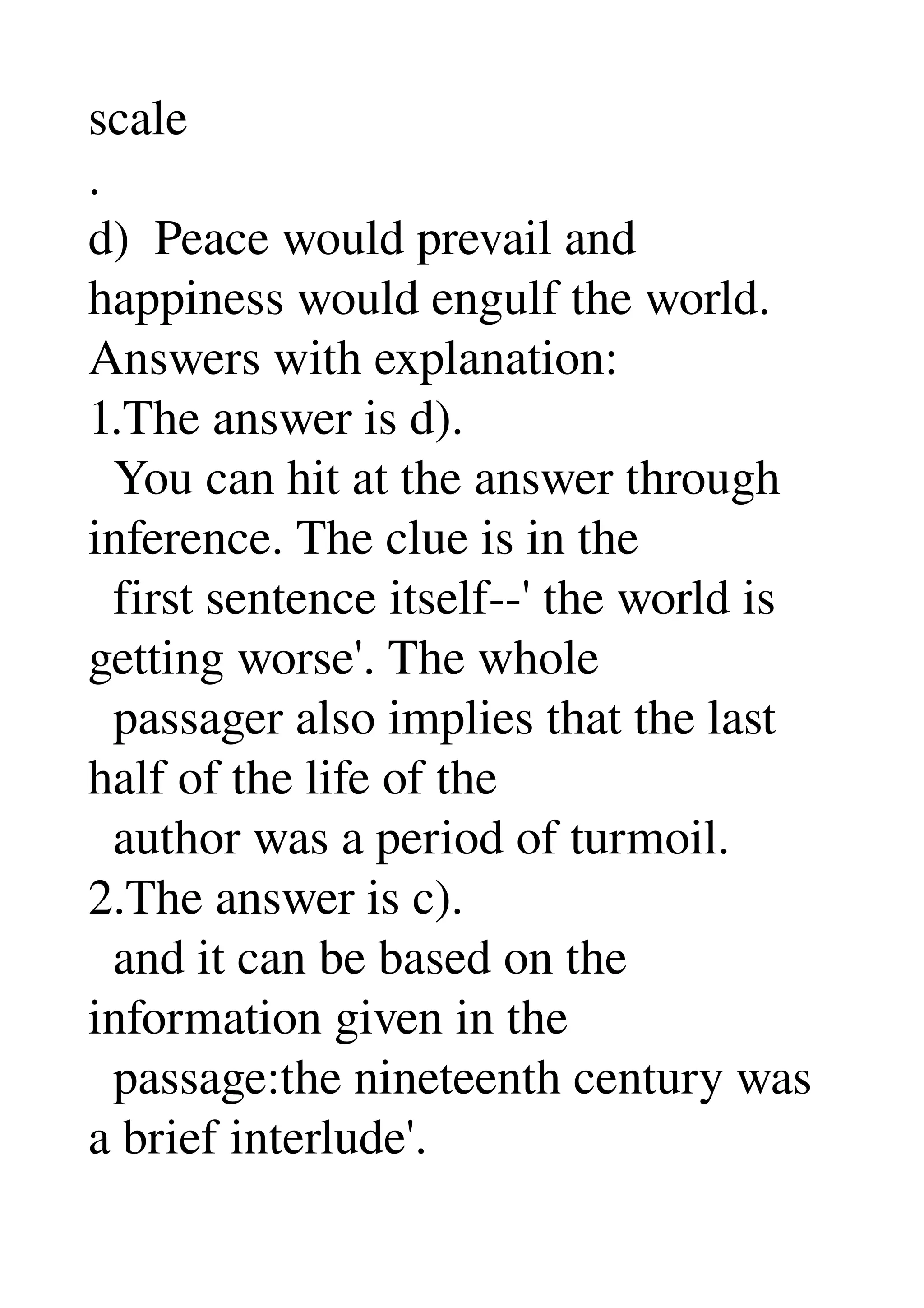 scale 
. 
d)  Peace would prevail and 
happiness would engulf the world. 
Answers with explanation: 
1.The answer is d). 
  You can hit at the answer through 
inference. The clue is in the 
  first sentence itself­­' the world is 
getting worse'. The whole 
  passager also implies that the last 
half of the life of the 
  author was a period of turmoil. 
2.The answer is c). 
  and it can be based on the 
information given in the 
  passage:the nineteenth century was 
a brief interlude'. 
 