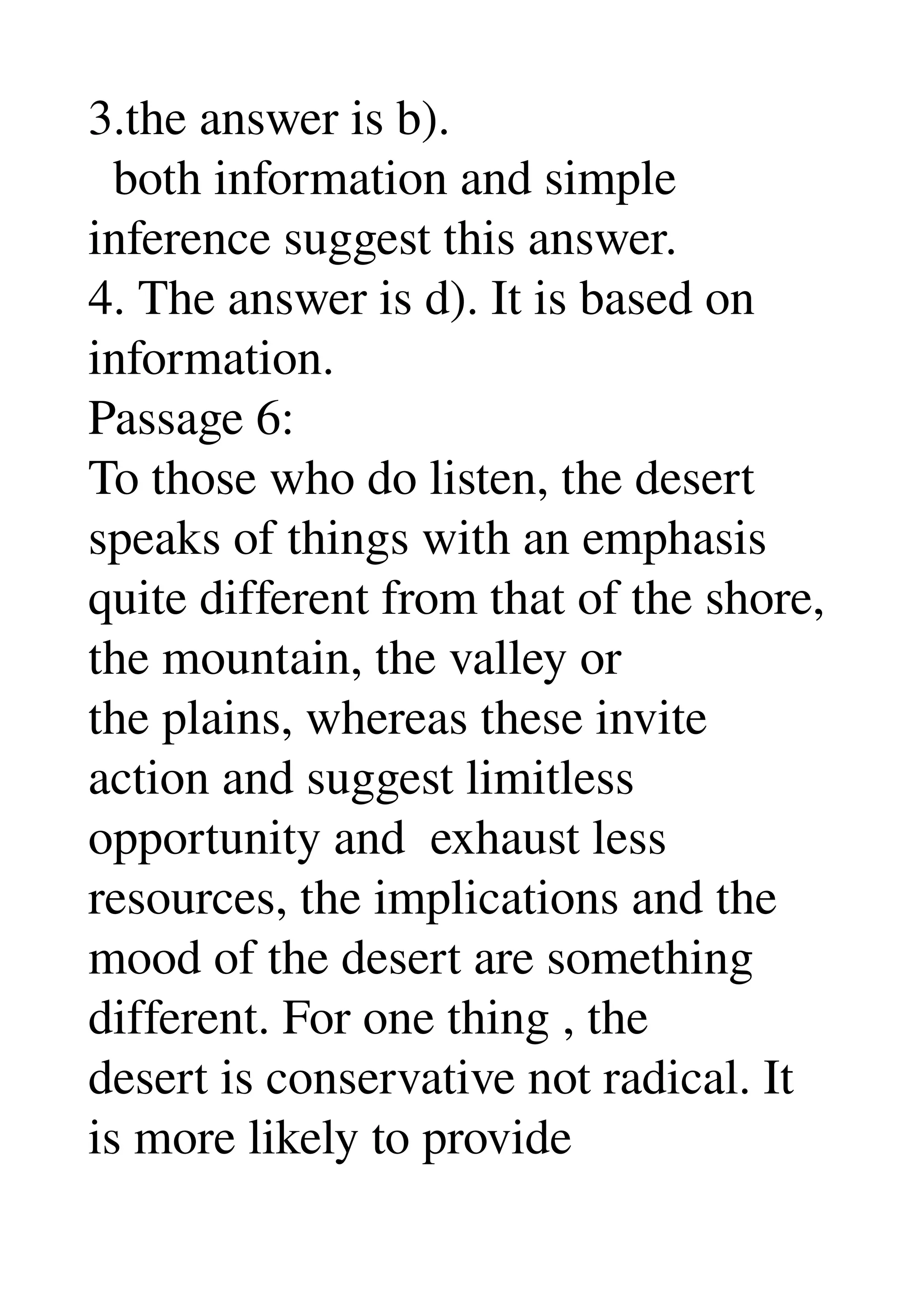 3.the answer is b). 
  both information and simple 
inference suggest this answer. 
4. The answer is d). It is based on 
information. 
Passage 6: 
To those who do listen, the desert 
speaks of things with an emphasis 
quite different from that of the shore, 
the mountain, the valley or 
the plains, whereas these invite 
action and suggest limitless 
opportunity and  exhaust less 
resources, the implications and the 
mood of the desert are something 
different. For one thing , the 
desert is conservative not radical. It 
is more likely to provide 
 