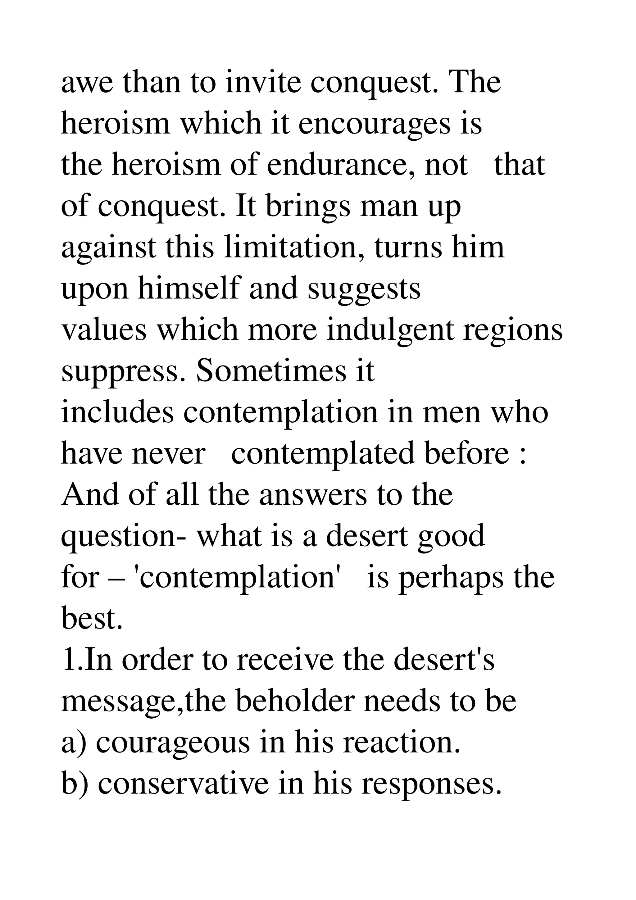 awe than to invite conquest. The 
heroism which it encourages is 
the heroism of endurance, not   that 
of conquest. It brings man up 
against this limitation, turns him 
upon himself and suggests 
values which more indulgent regions 
suppress. Sometimes it 
includes contemplation in men who 
have never   contemplated before : 
And of all the answers to the 
question­ what is a desert good 
for – 'contemplation'   is perhaps the 
best. 
1.In order to receive the desert's 
message,the beholder needs to be 
a) courageous in his reaction. 
b) conservative in his responses. 
 