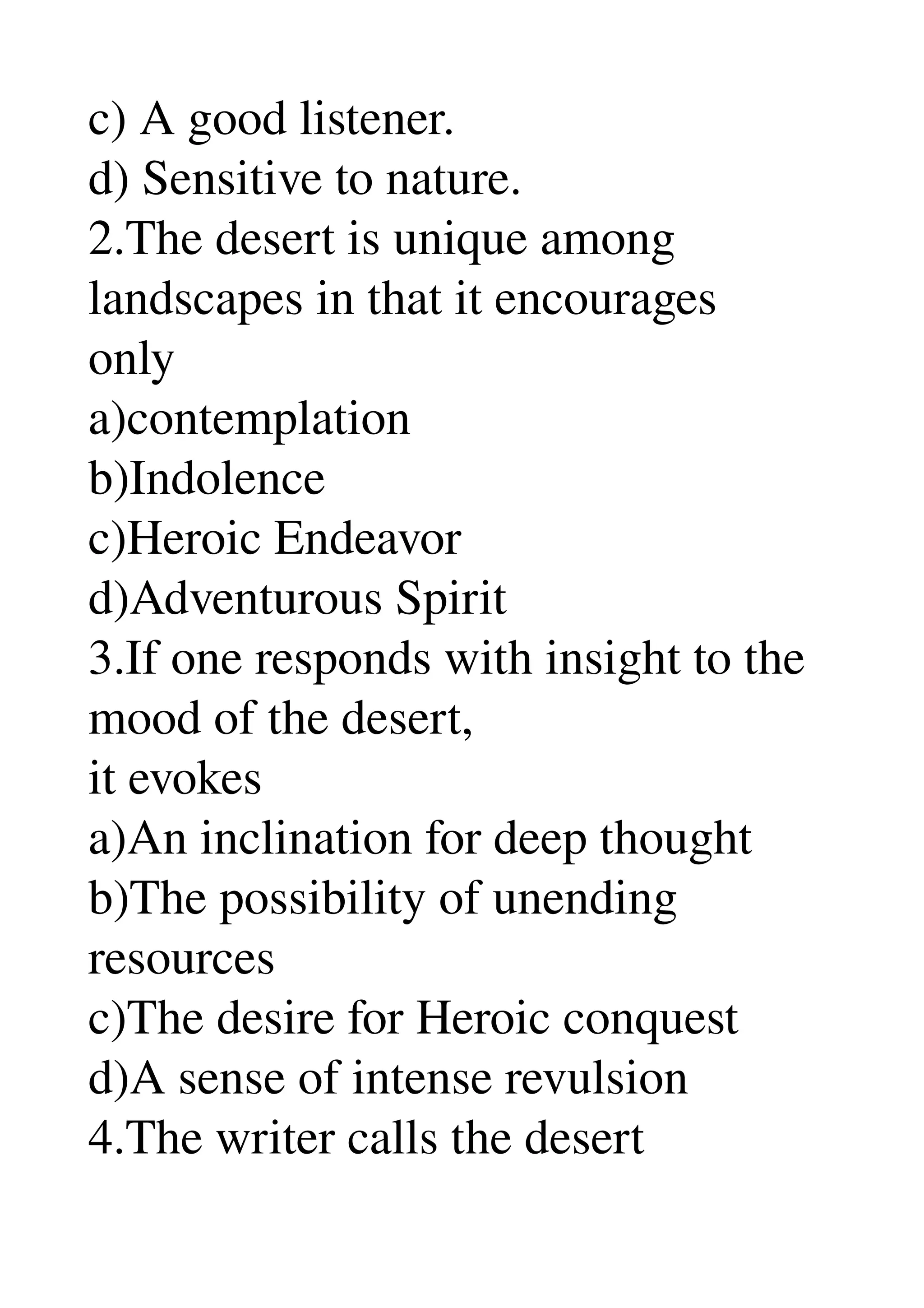 c) A good listener. 
d) Sensitive to nature. 
2.The desert is unique among 
landscapes in that it encourages 
only 
a)contemplation 
b)Indolence 
c)Heroic Endeavor 
d)Adventurous Spirit 
3.If one responds with insight to the 
mood of the desert, 
it evokes 
a)An inclination for deep thought 
b)The possibility of unending 
resources 
c)The desire for Heroic conquest 
d)A sense of intense revulsion 
4.The writer calls the desert 
 