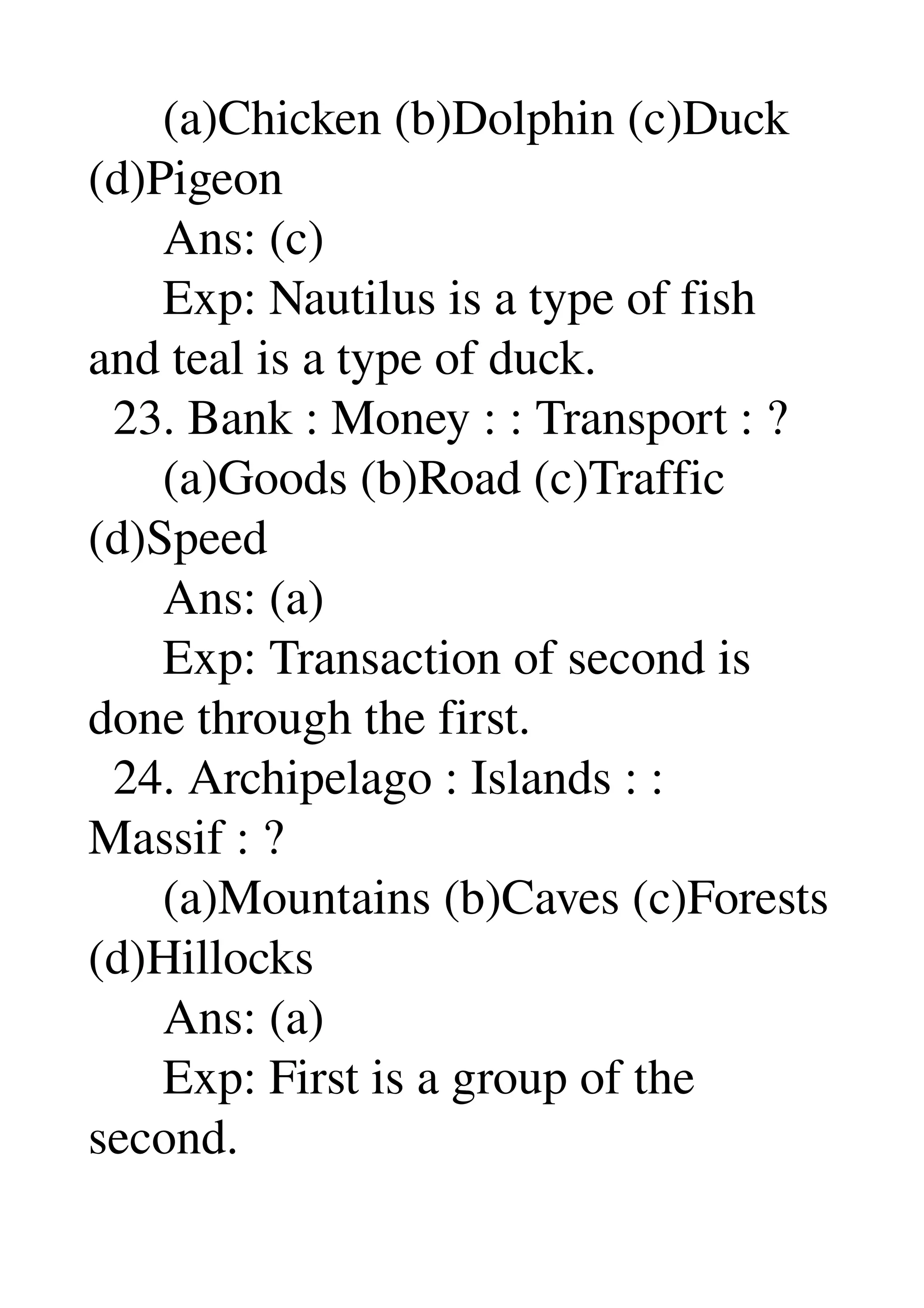       (a)Chicken (b)Dolphin (c)Duck 
(d)Pigeon 
      Ans: (c) 
      Exp: Nautilus is a type of fish 
and teal is a type of duck. 
  23. Bank : Money : : Transport : ? 
      (a)Goods (b)Road (c)Traffic 
(d)Speed 
      Ans: (a) 
      Exp: Transaction of second is 
done through the first. 
  24. Archipelago : Islands : : 
Massif : ? 
      (a)Mountains (b)Caves (c)Forests 
(d)Hillocks 
      Ans: (a) 
      Exp: First is a group of the 
second. 
 