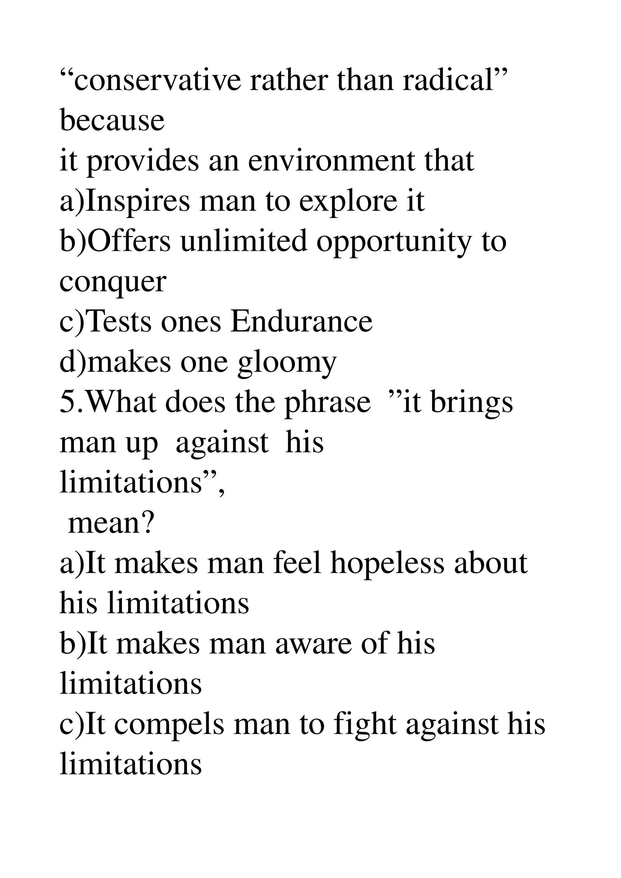 “conservative rather than radical” 
because 
it provides an environment that 
a)Inspires man to explore it 
b)Offers unlimited opportunity to 
conquer 
c)Tests ones Endurance 
d)makes one gloomy 
5.What does the phrase  ”it brings 
man up  against  his 
limitations”, 
 mean? 
a)It makes man feel hopeless about 
his limitations 
b)It makes man aware of his 
limitations 
c)It compels man to fight against his 
limitations 
 