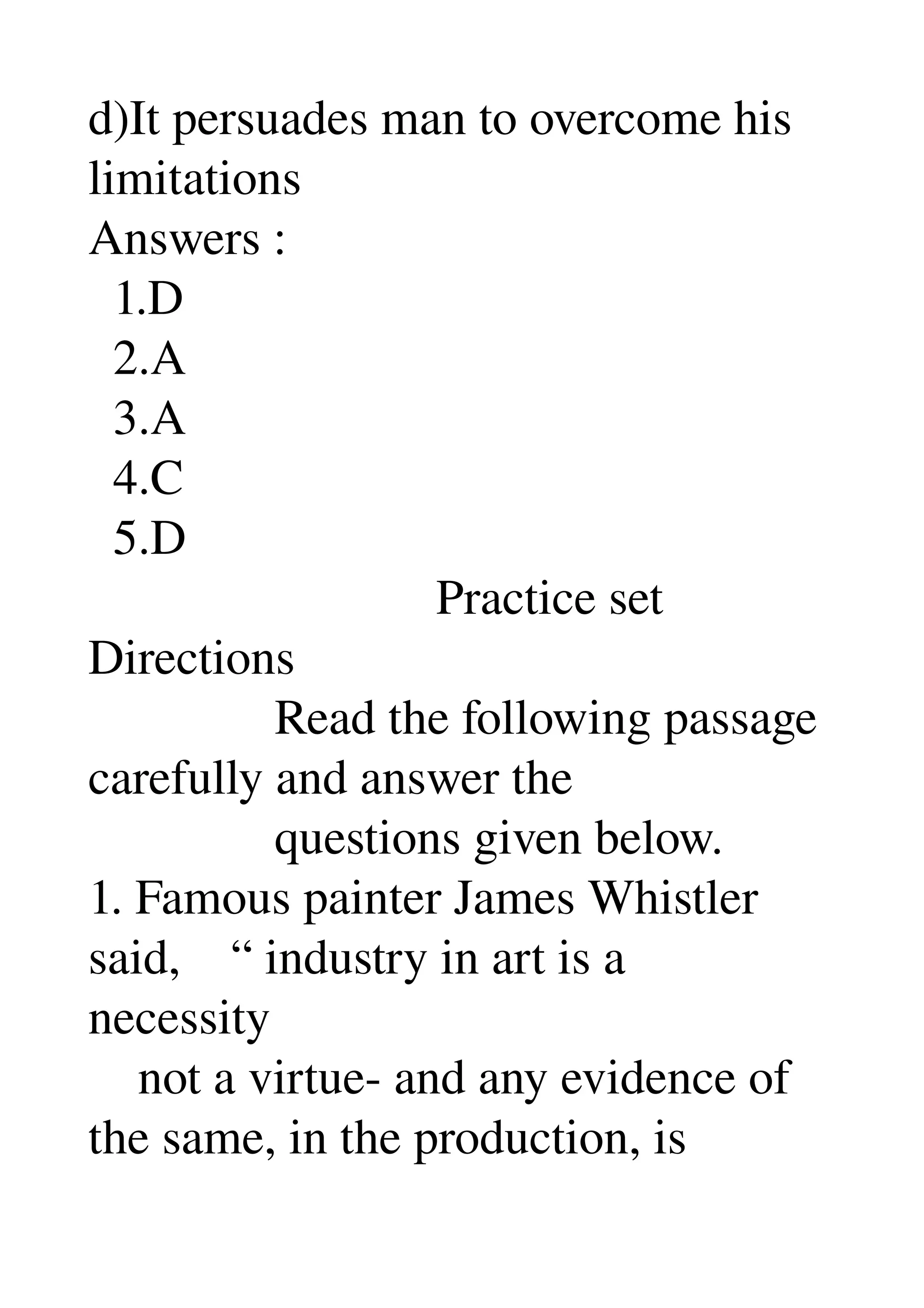 d)It persuades man to overcome his 
limitations 
Answers : 
  1.D 
  2.A 
  3.A 
  4.C 
  5.D 
                            Practice set 
Directions 
               Read the following passage 
carefully and answer the 
               questions given below. 
1. Famous painter James Whistler 
said,    “ industry in art is a 
necessity 
    not a virtue­ and any evidence of 
the same, in the production, is 
 