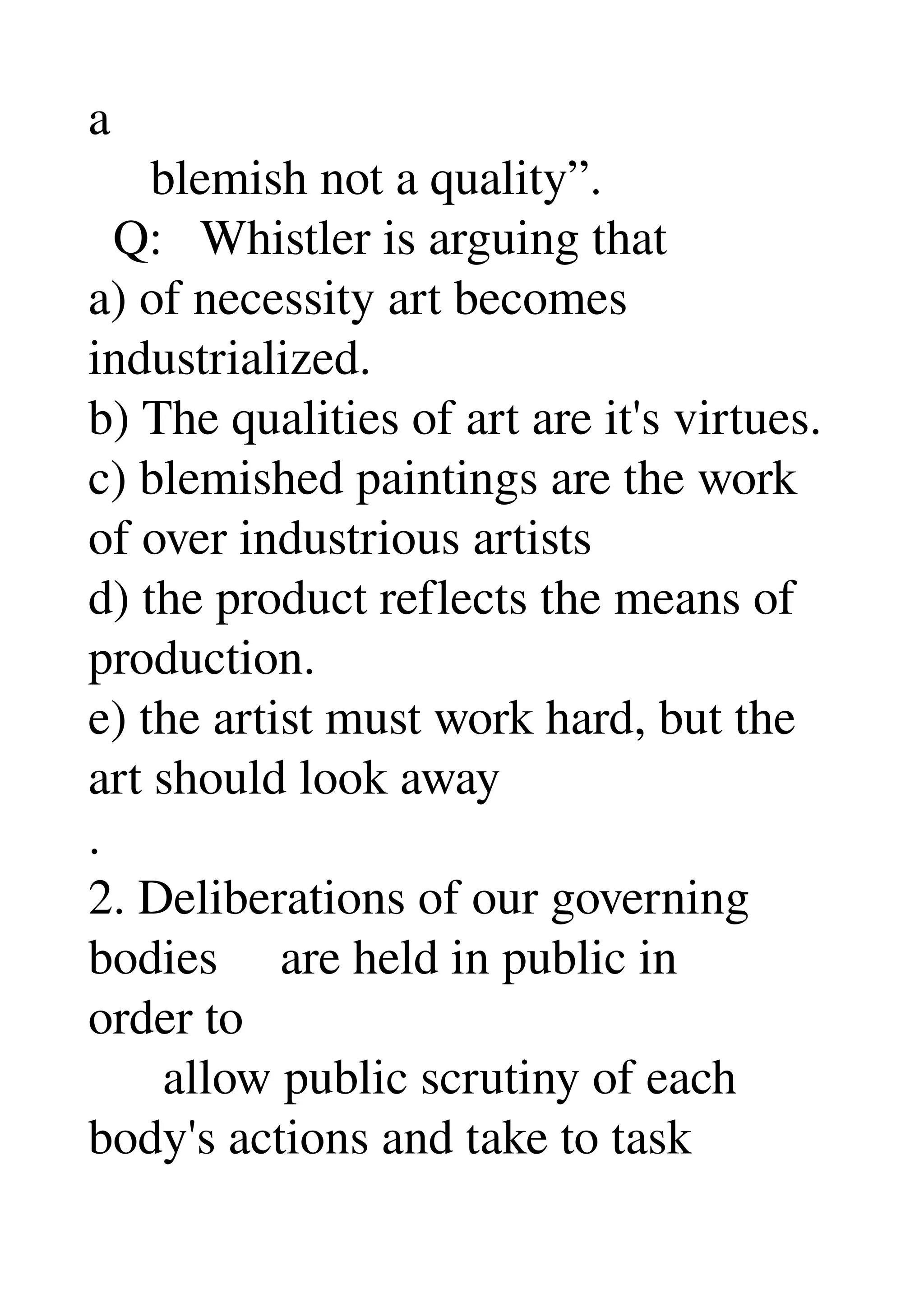 a 
     blemish not a quality”. 
  Q:   Whistler is arguing that 
a) of necessity art becomes 
industrialized. 
b) The qualities of art are it's virtues. 
c) blemished paintings are the work 
of over industrious artists 
d) the product reflects the means of 
production. 
e) the artist must work hard, but the 
art should look away 
. 
2. Deliberations of our governing 
bodies     are held in public in 
order to 
      allow public scrutiny of each 
body's actions and take to task 
 