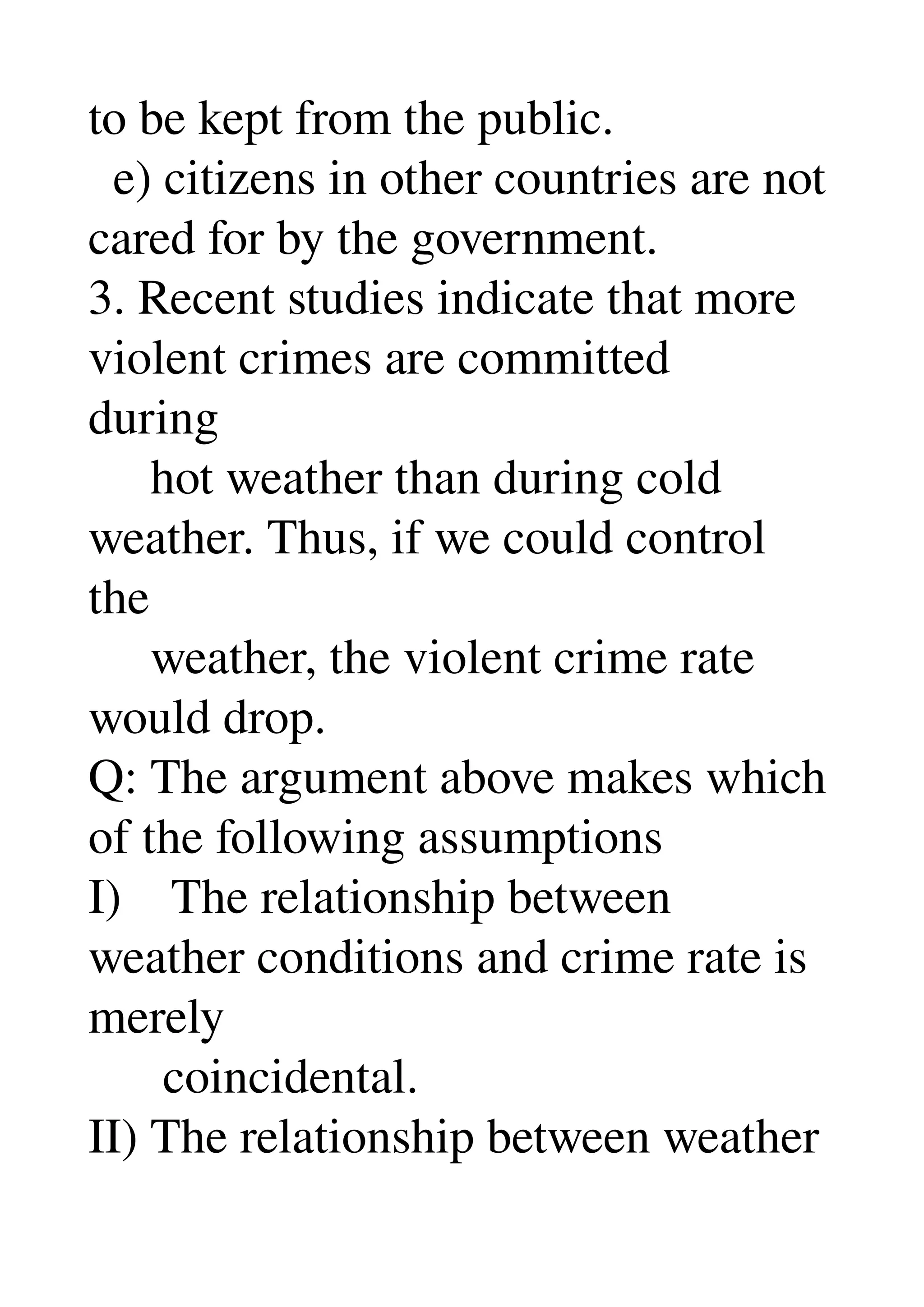 to be kept from the public. 
  e) citizens in other countries are not 
cared for by the government. 
3. Recent studies indicate that more 
violent crimes are committed 
during 
     hot weather than during cold 
weather. Thus, if we could control 
the 
     weather, the violent crime rate 
would drop. 
Q: The argument above makes which 
of the following assumptions 
I)    The relationship between 
weather conditions and crime rate is 
merely 
      coincidental. 
II) The relationship between weather 
 
