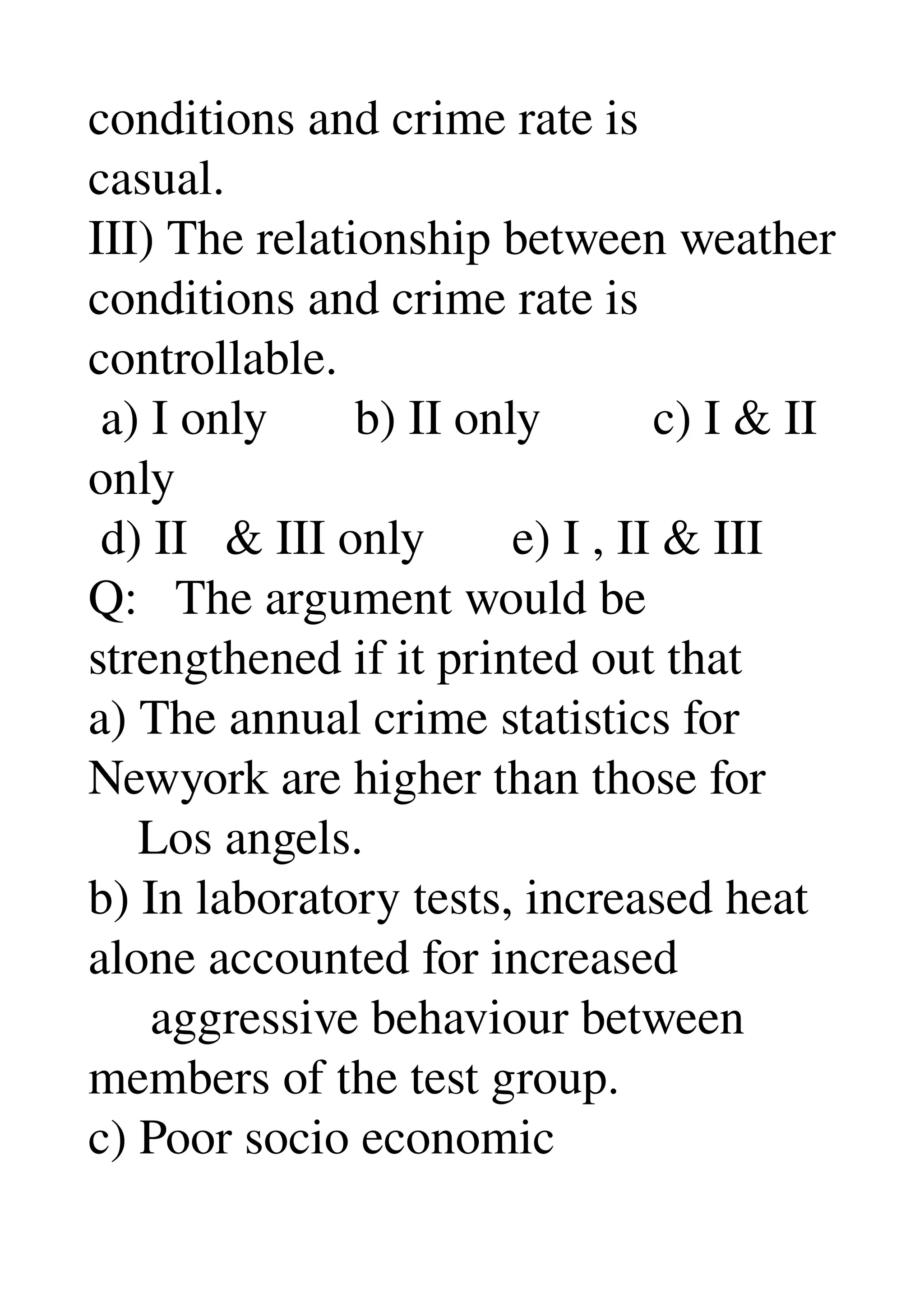 conditions and crime rate is 
casual. 
III) The relationship between weather 
conditions and crime rate is 
controllable. 
 a) I only       b) II only         c) I & II 
only 
 d) II   & III only       e) I , II & III 
Q:   The argument would be 
strengthened if it printed out that 
a) The annual crime statistics for 
Newyork are higher than those for 
    Los angels. 
b) In laboratory tests, increased heat 
alone accounted for increased 
     aggressive behaviour between 
members of the test group. 
c) Poor socio economic 
 