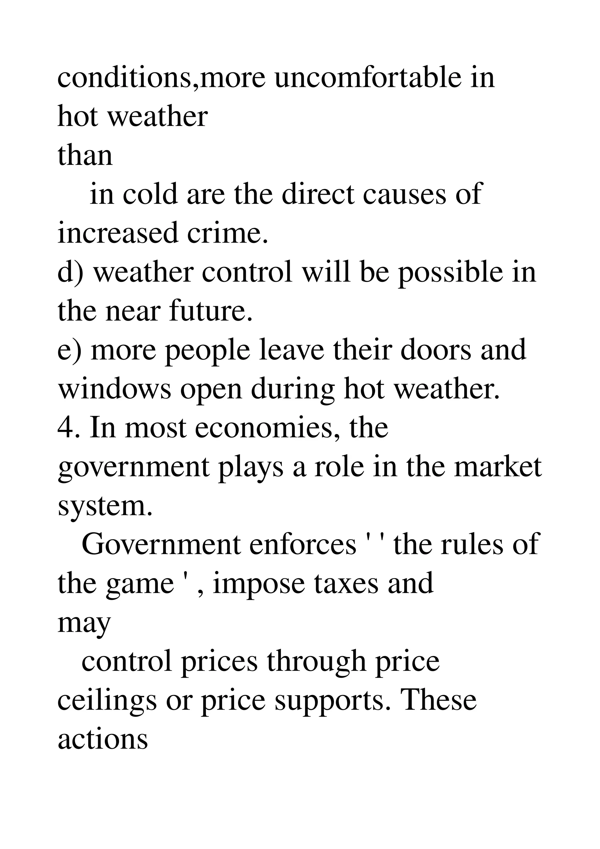 conditions,more uncomfortable in 
hot weather 
than 
    in cold are the direct causes of 
increased crime. 
d) weather control will be possible in 
the near future. 
e) more people leave their doors and 
windows open during hot weather. 
4. In most economies, the 
government plays a role in the market 
system. 
   Government enforces ' ' the rules of 
the game ' , impose taxes and 
may 
   control prices through price 
ceilings or price supports. These 
actions 
 