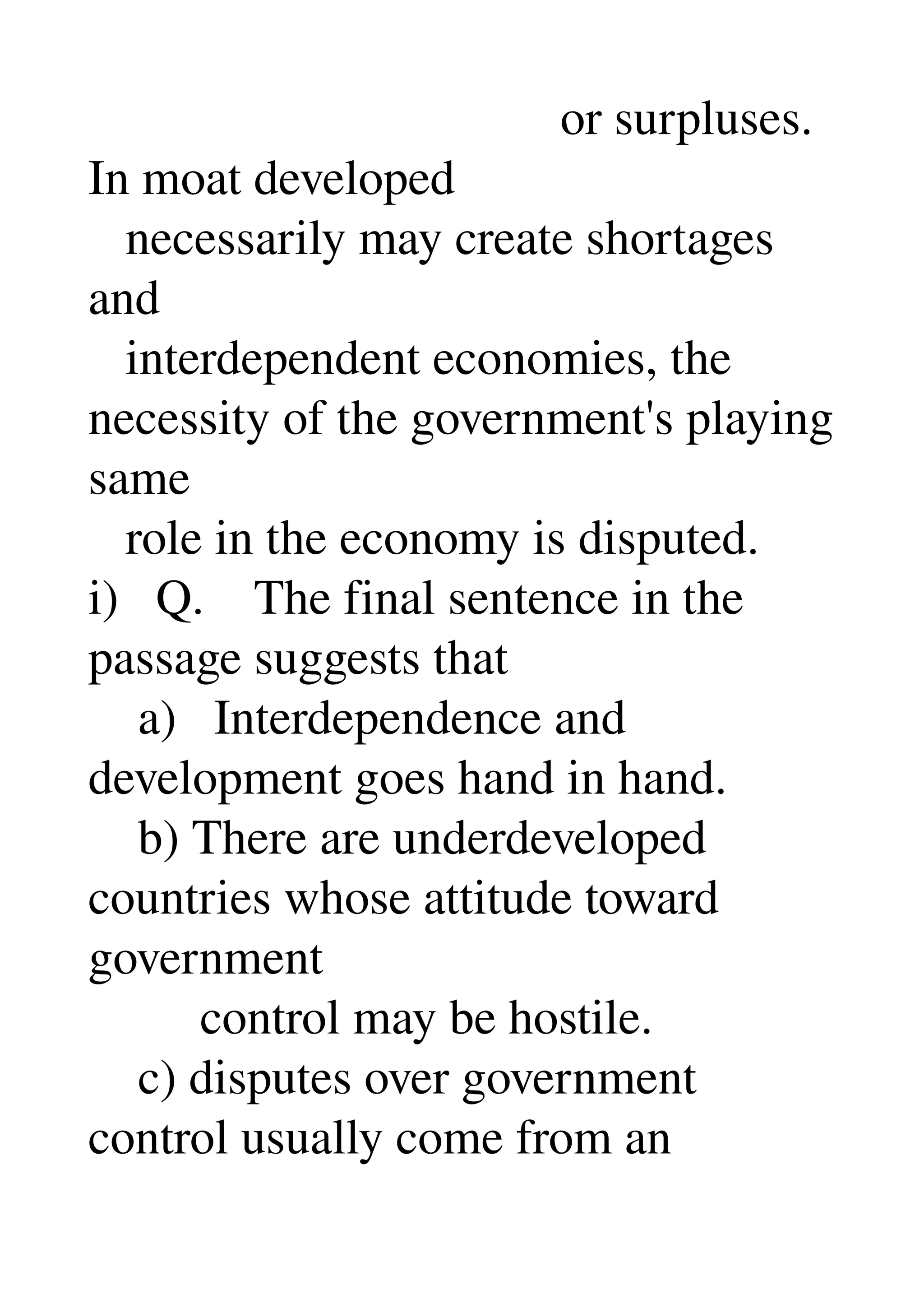                                       or surpluses. 
In moat developed 
   necessarily may create shortages 
and 
   interdependent economies, the 
necessity of the government's playing 
same 
   role in the economy is disputed. 
i)   Q.    The final sentence in the 
passage suggests that 
    a)   Interdependence and 
development goes hand in hand. 
    b) There are underdeveloped 
countries whose attitude toward 
government 
         control may be hostile. 
    c) disputes over government 
control usually come from an 
 