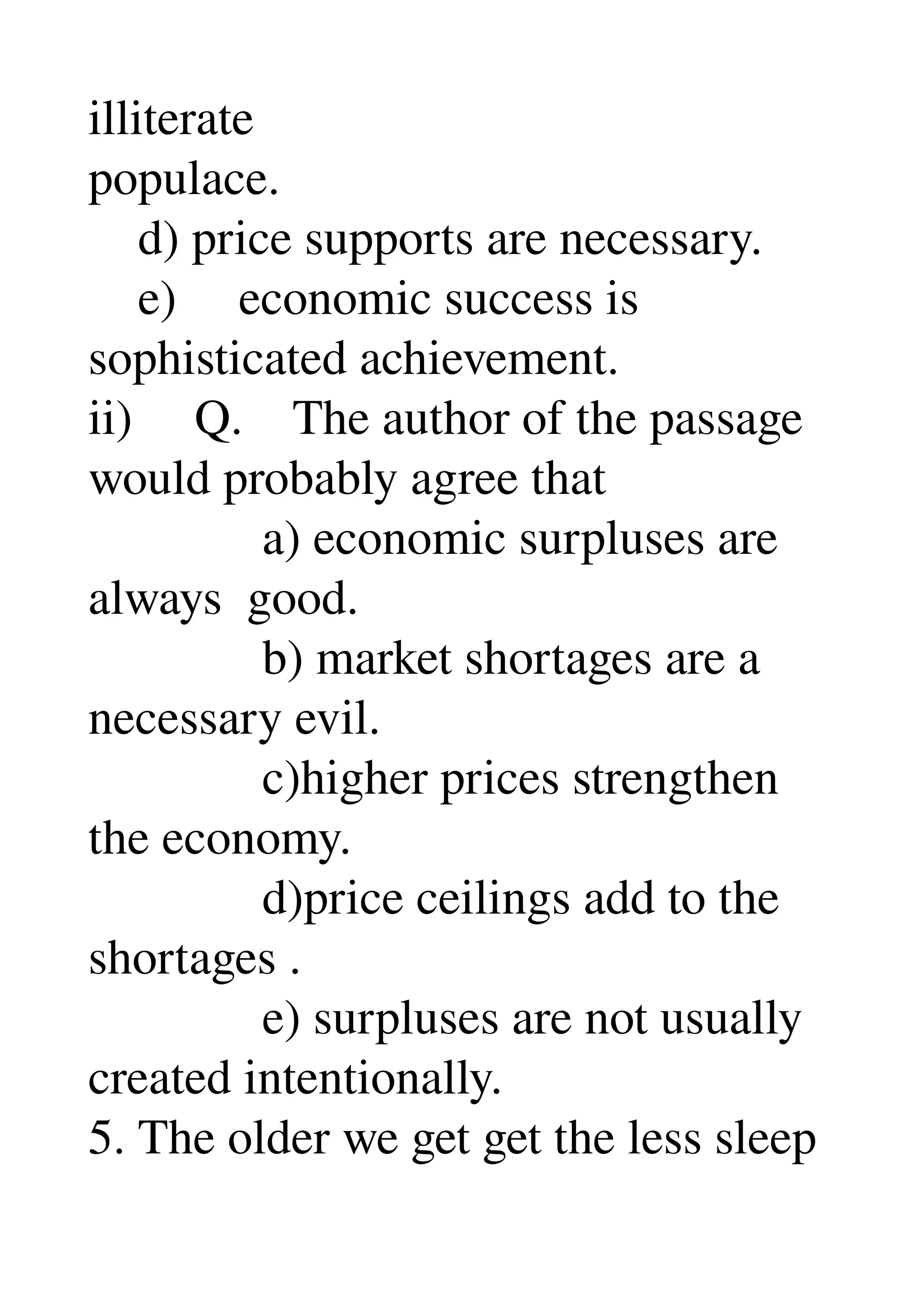 illiterate 
populace. 
    d) price supports are necessary. 
    e)     economic success is 
sophisticated achievement. 
ii)     Q.    The author of the passage 
would probably agree that 
              a) economic surpluses are 
always  good. 
              b) market shortages are a 
necessary evil. 
              c)higher prices strengthen 
the economy. 
              d)price ceilings add to the 
shortages . 
              e) surpluses are not usually 
created intentionally. 
5. The older we get get the less sleep 
 