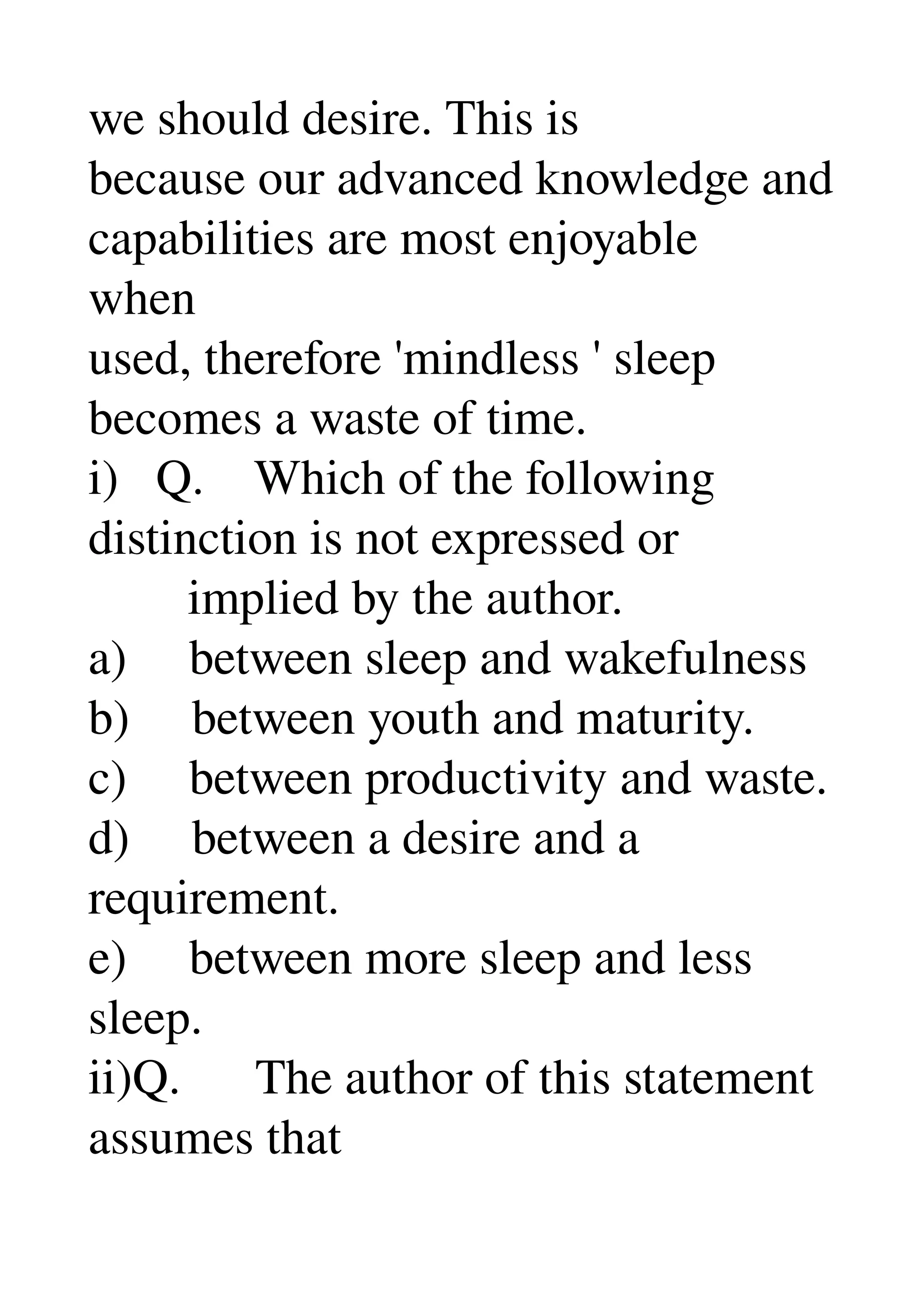 we should desire. This is 
because our advanced knowledge and 
capabilities are most enjoyable 
when 
used, therefore 'mindless ' sleep 
becomes a waste of time. 
i)   Q.    Which of the following 
distinction is not expressed or 
        implied by the author. 
a)     between sleep and wakefulness 
b)     between youth and maturity. 
c)     between productivity and waste. 
d)     between a desire and a 
requirement. 
e)     between more sleep and less 
sleep. 
ii)Q.      The author of this statement 
assumes that 
 