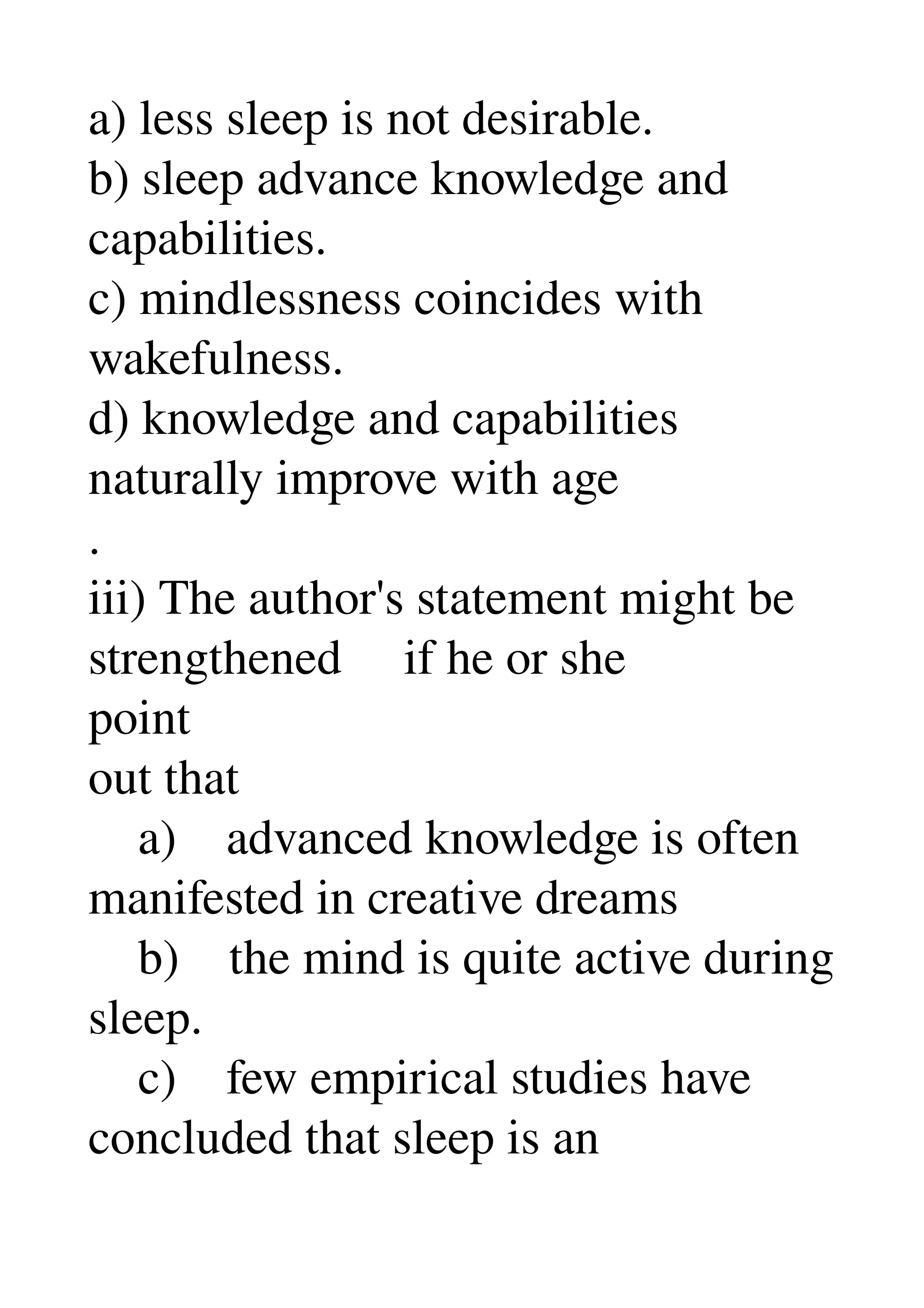 a) less sleep is not desirable. 
b) sleep advance knowledge and 
capabilities. 
c) mindlessness coincides with 
wakefulness. 
d) knowledge and capabilities 
naturally improve with age 
. 
iii) The author's statement might be 
strengthened     if he or she 
point 
out that 
    a)    advanced knowledge is often 
manifested in creative dreams 
    b)    the mind is quite active during 
sleep. 
    c)    few empirical studies have 
concluded that sleep is an 
 