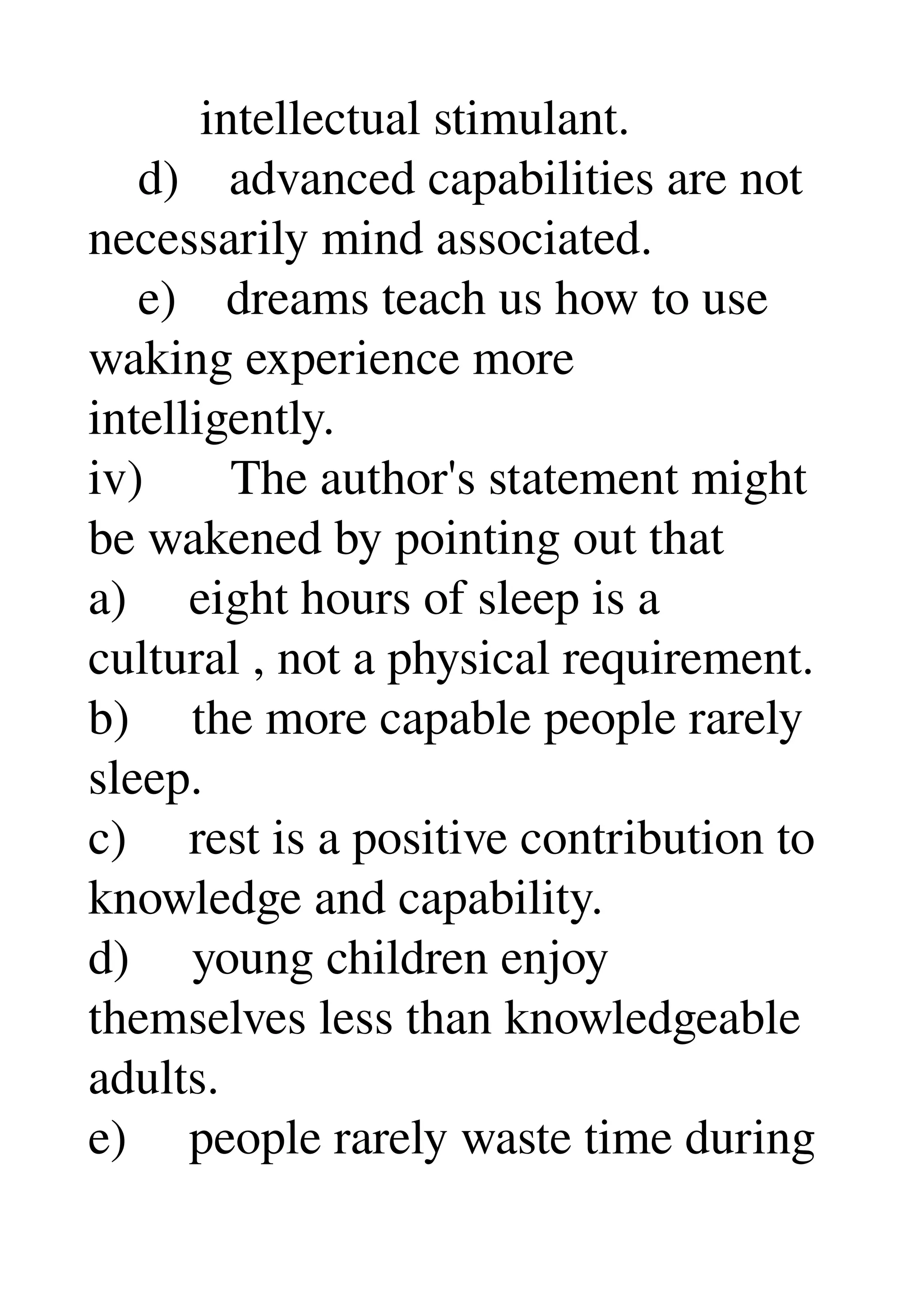          intellectual stimulant. 
    d)    advanced capabilities are not 
necessarily mind associated. 
    e)    dreams teach us how to use 
waking experience more 
intelligently. 
iv)       The author's statement might 
be wakened by pointing out that 
a)     eight hours of sleep is a 
cultural , not a physical requirement. 
b)     the more capable people rarely 
sleep. 
c)     rest is a positive contribution to 
knowledge and capability. 
d)     young children enjoy 
themselves less than knowledgeable 
adults. 
e)     people rarely waste time during 
 