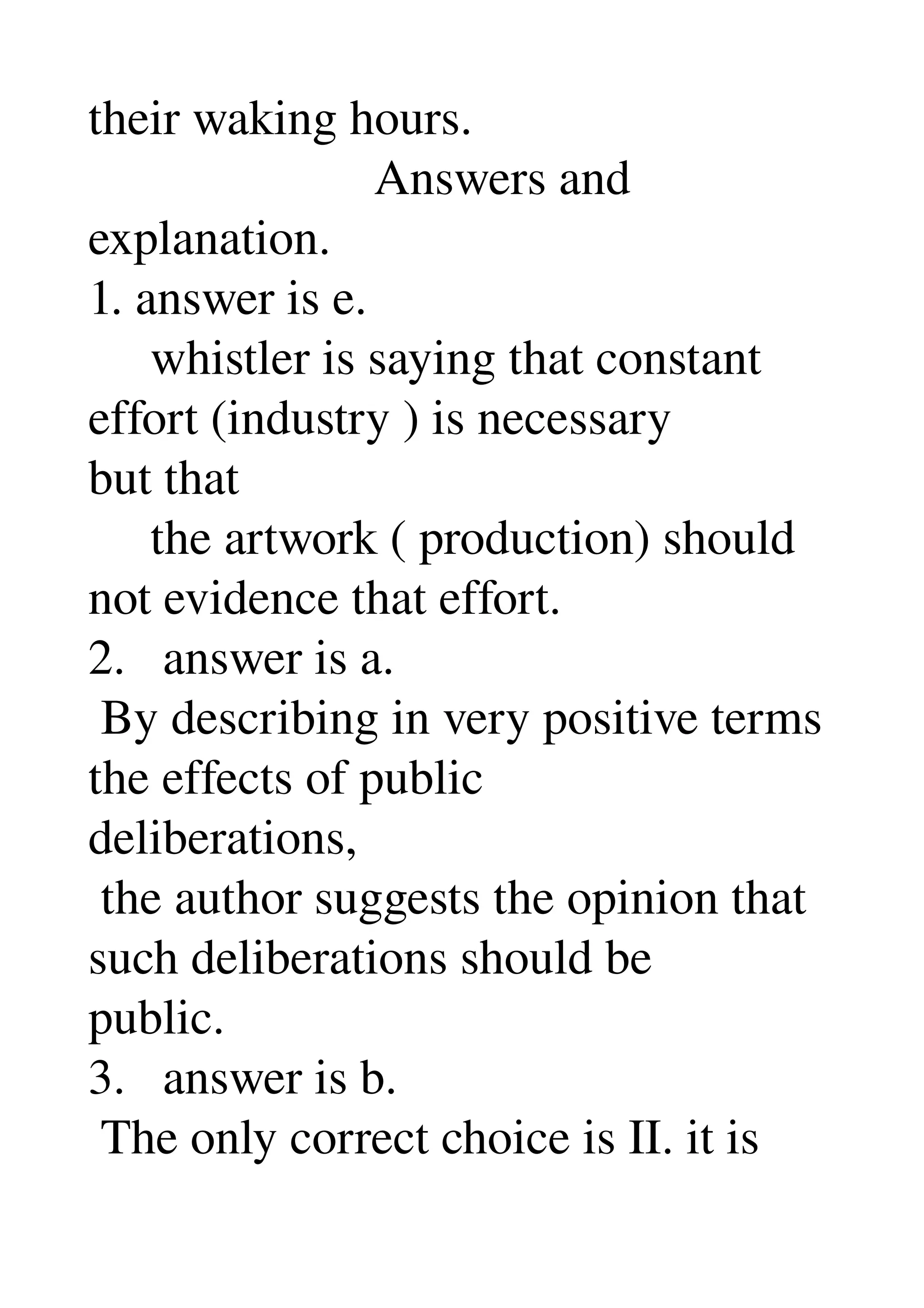 their waking hours. 
                       Answers and 
explanation. 
1. answer is e. 
     whistler is saying that constant 
effort (industry ) is necessary 
but that 
     the artwork ( production) should 
not evidence that effort. 
2.   answer is a. 
 By describing in very positive terms 
the effects of public 
deliberations, 
 the author suggests the opinion that 
such deliberations should be 
public. 
3.   answer is b. 
 The only correct choice is II. it is 
 