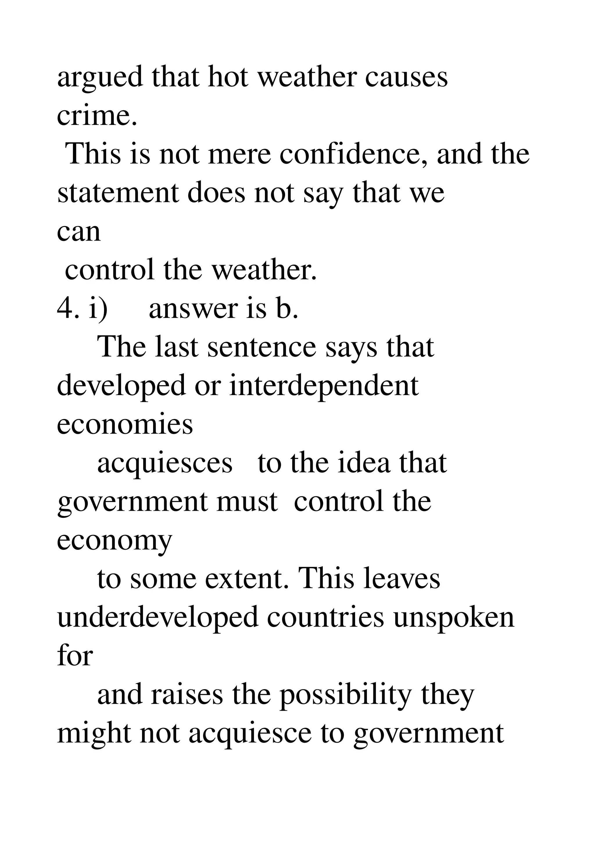 argued that hot weather causes 
crime. 
 This is not mere confidence, and the 
statement does not say that we 
can 
 control the weather. 
4. i)     answer is b. 
     The last sentence says that 
developed or interdependent 
economies 
     acquiesces   to the idea that 
government must  control the 
economy 
     to some extent. This leaves 
underdeveloped countries unspoken 
for 
     and raises the possibility they 
might not acquiesce to government 
 