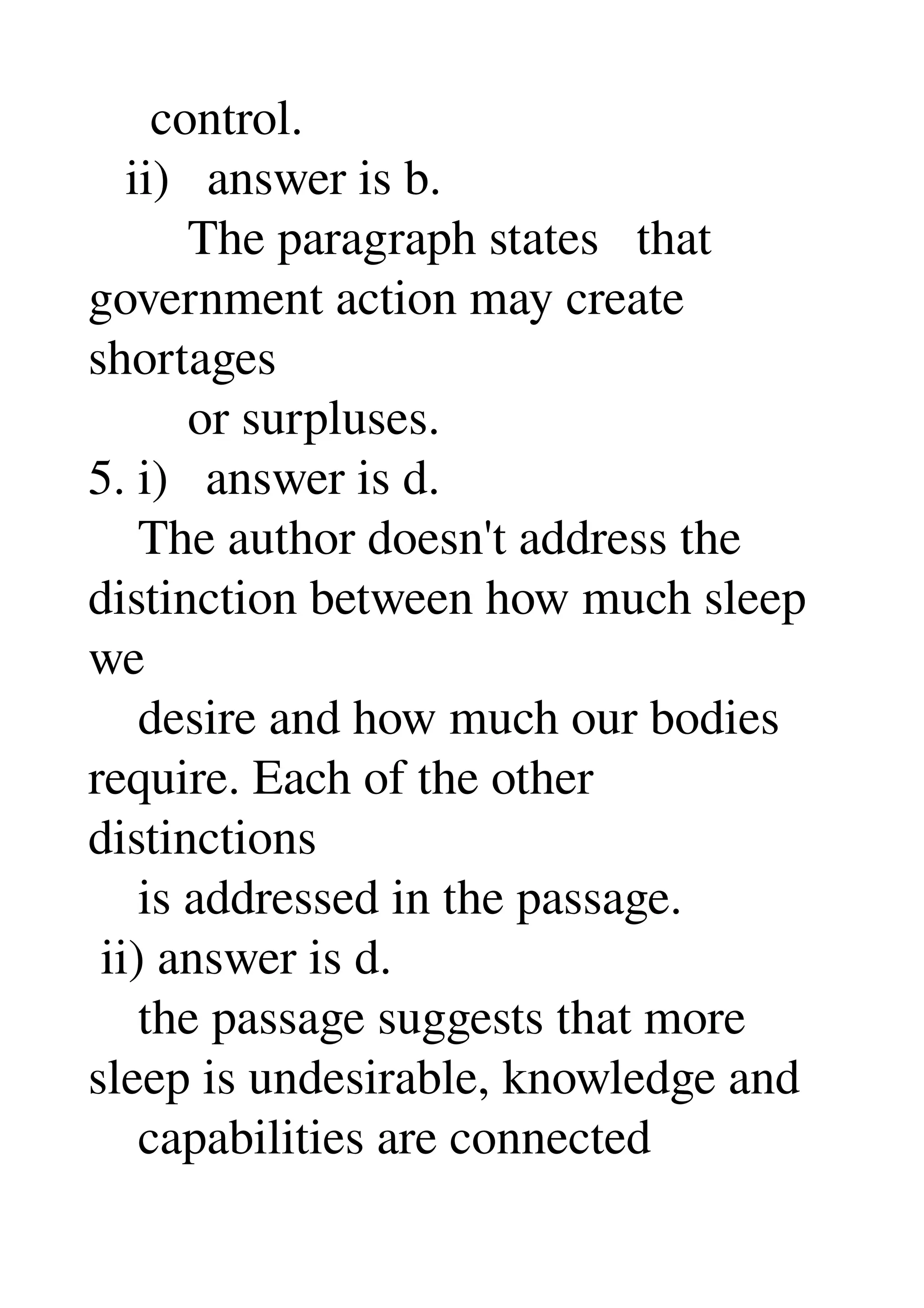      control. 
   ii)   answer is b. 
        The paragraph states   that 
government action may create 
shortages 
        or surpluses. 
5. i)   answer is d. 
    The author doesn't address the 
distinction between how much sleep 
we 
    desire and how much our bodies 
require. Each of the other 
distinctions 
    is addressed in the passage. 
 ii) answer is d. 
    the passage suggests that more 
sleep is undesirable, knowledge and 
    capabilities are connected 
 