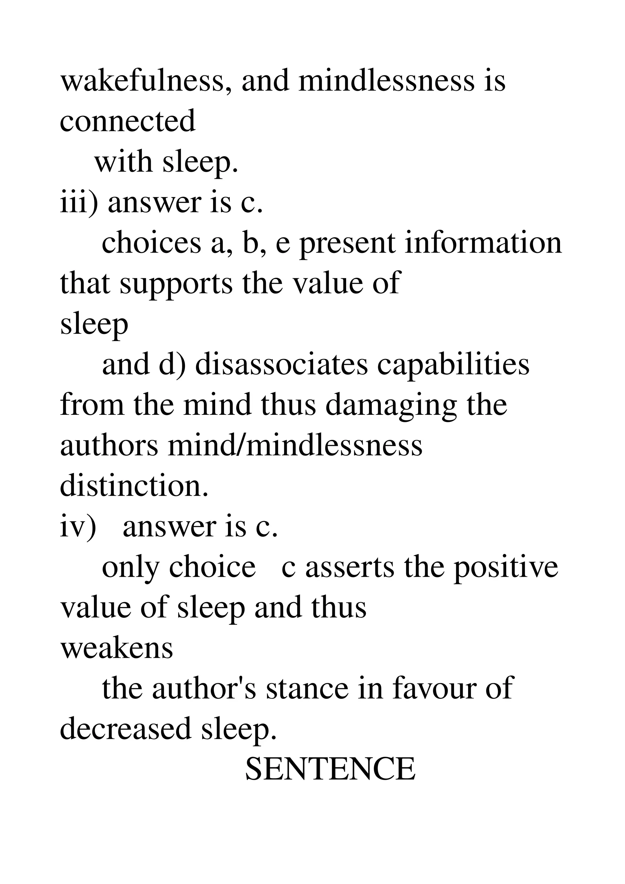 wakefulness, and mindlessness is 
connected 
    with sleep. 
iii) answer is c. 
     choices a, b, e present information 
that supports the value of 
sleep 
     and d) disassociates capabilities 
from the mind thus damaging the 
authors mind/mindlessness 
distinction. 
iv)   answer is c. 
     only choice   c asserts the positive 
value of sleep and thus 
weakens 
     the author's stance in favour of 
decreased sleep. 
                      SENTENCE 
 