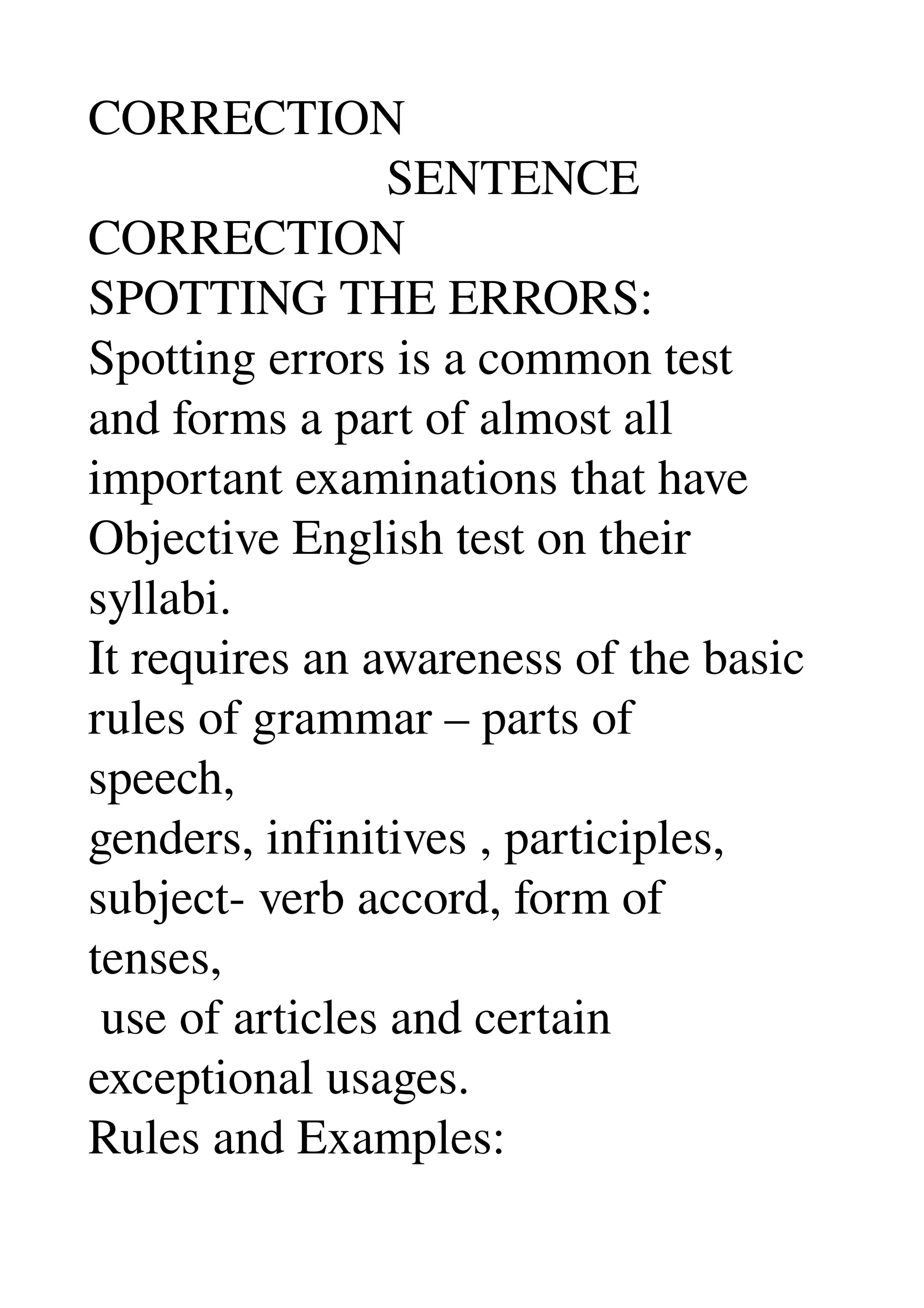 CORRECTION 
                        SENTENCE 
CORRECTION 
SPOTTING THE ERRORS: 
Spotting errors is a common test 
and forms a part of almost all 
important examinations that have 
Objective English test on their 
syllabi. 
It requires an awareness of the basic 
rules of grammar – parts of 
speech, 
genders, infinitives , participles, 
subject­ verb accord, form of 
tenses, 
 use of articles and certain 
exceptional usages. 
Rules and Examples: 
 