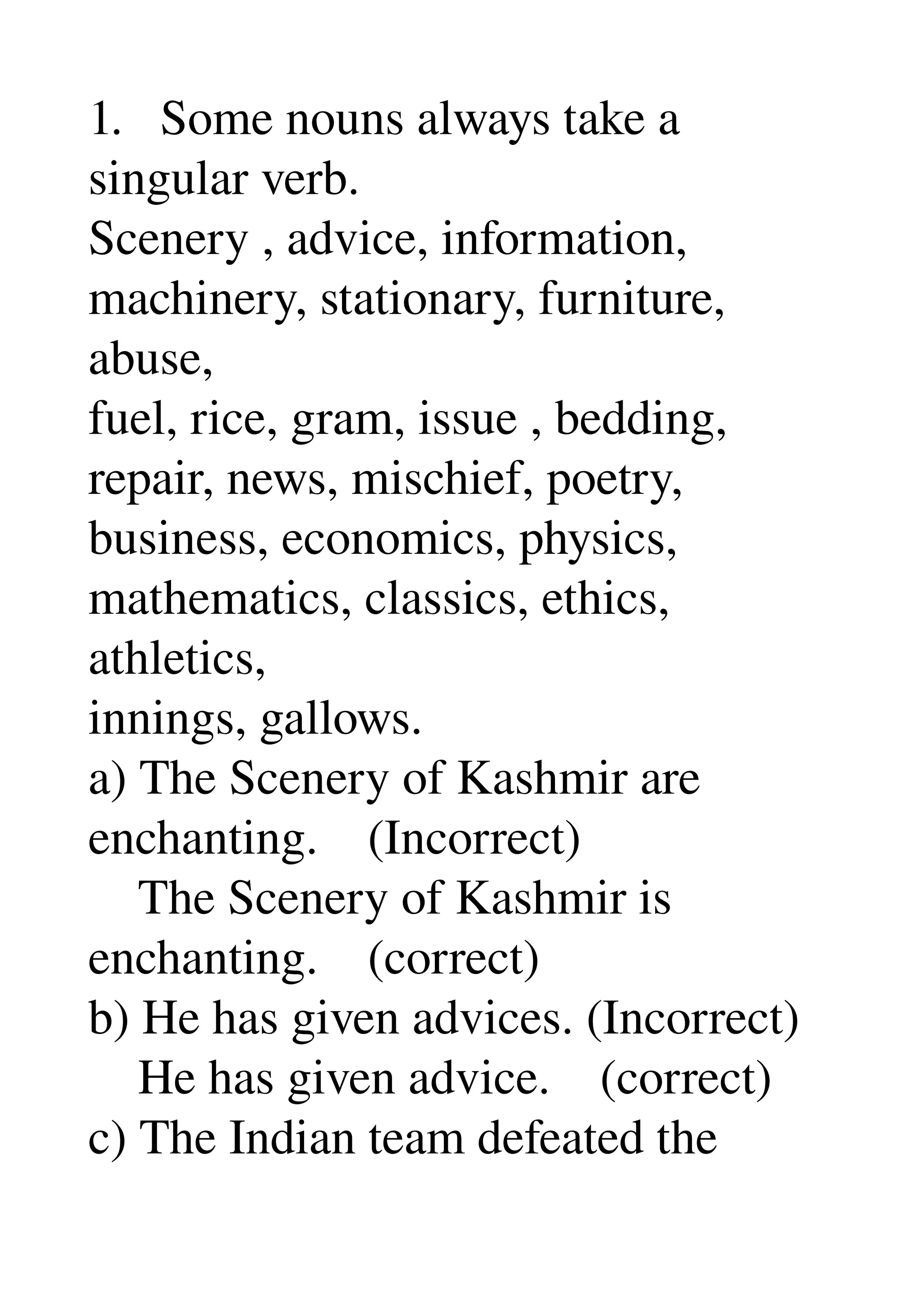 1.   Some nouns always take a 
singular verb. 
Scenery , advice, information, 
machinery, stationary, furniture, 
abuse, 
fuel, rice, gram, issue , bedding, 
repair, news, mischief, poetry, 
business, economics, physics, 
mathematics, classics, ethics, 
athletics, 
innings, gallows. 
a) The Scenery of Kashmir are 
enchanting.    (Incorrect) 
    The Scenery of Kashmir is 
enchanting.    (correct) 
b) He has given advices. (Incorrect) 
    He has given advice.    (correct) 
c) The Indian team defeated the 
 