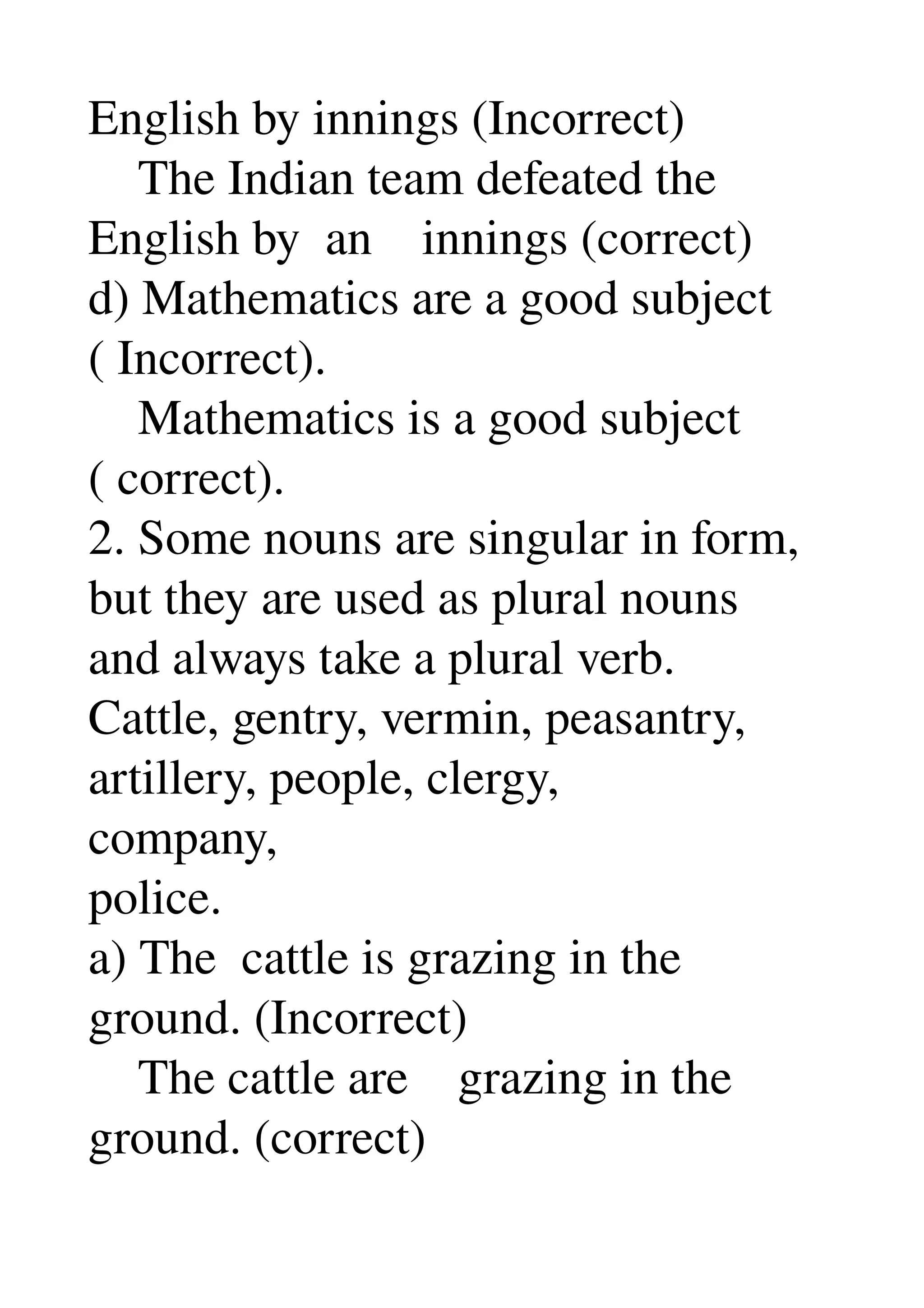 English by innings (Incorrect) 
    The Indian team defeated the 
English by  an    innings (correct) 
d) Mathematics are a good subject 
( Incorrect). 
    Mathematics is a good subject 
( correct). 
2. Some nouns are singular in form, 
but they are used as plural nouns 
and always take a plural verb. 
Cattle, gentry, vermin, peasantry, 
artillery, people, clergy, 
company, 
police. 
a) The  cattle is grazing in the 
ground. (Incorrect) 
    The cattle are    grazing in the 
ground. (correct) 
 