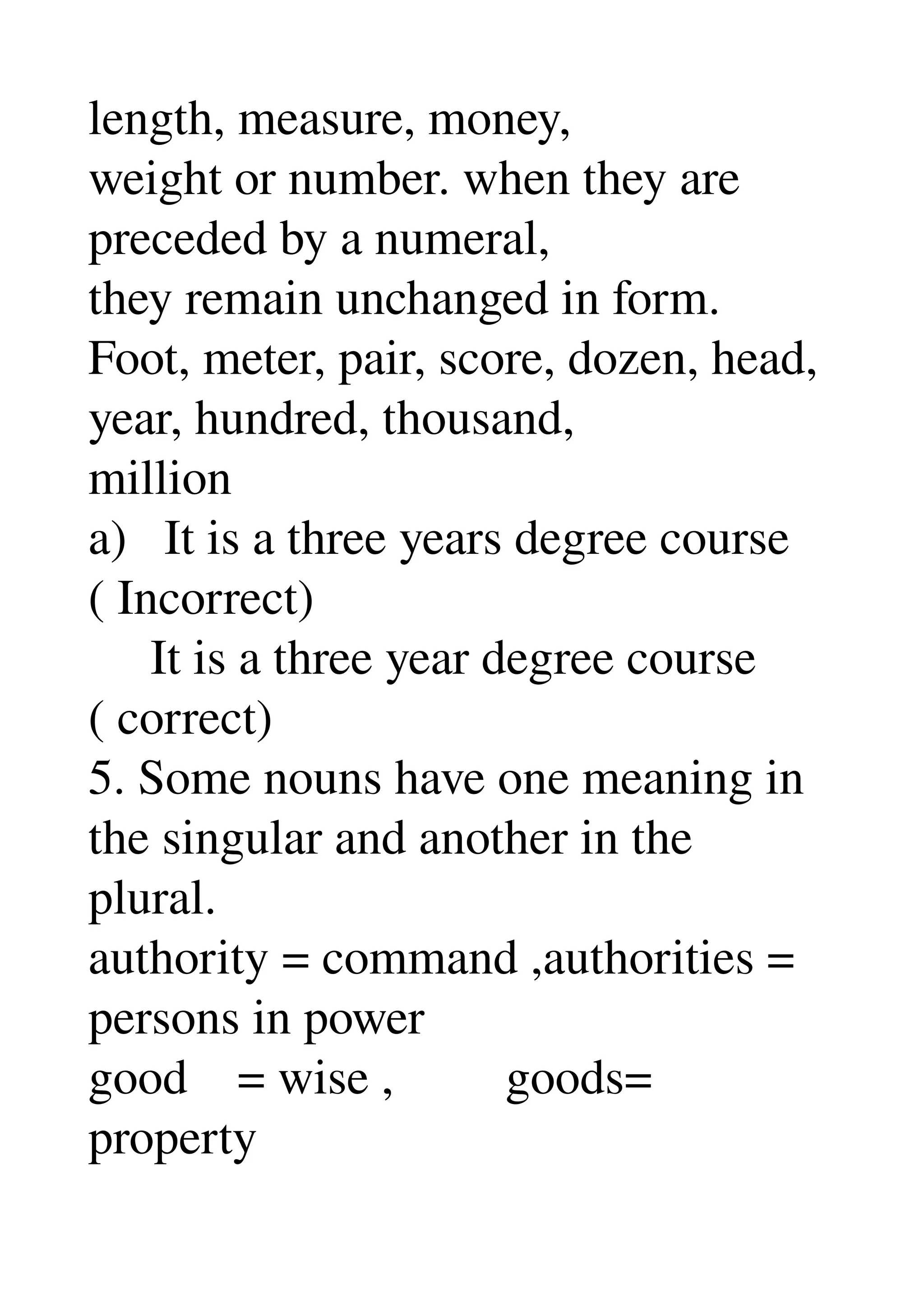 length, measure, money, 
weight or number. when they are 
preceded by a numeral, 
they remain unchanged in form. 
Foot, meter, pair, score, dozen, head, 
year, hundred, thousand, 
million 
a)   It is a three years degree course 
( Incorrect) 
     It is a three year degree course 
( correct) 
5. Some nouns have one meaning in 
the singular and another in the 
plural. 
authority = command ,authorities = 
persons in power 
good    = wise ,         goods= 
property 
 