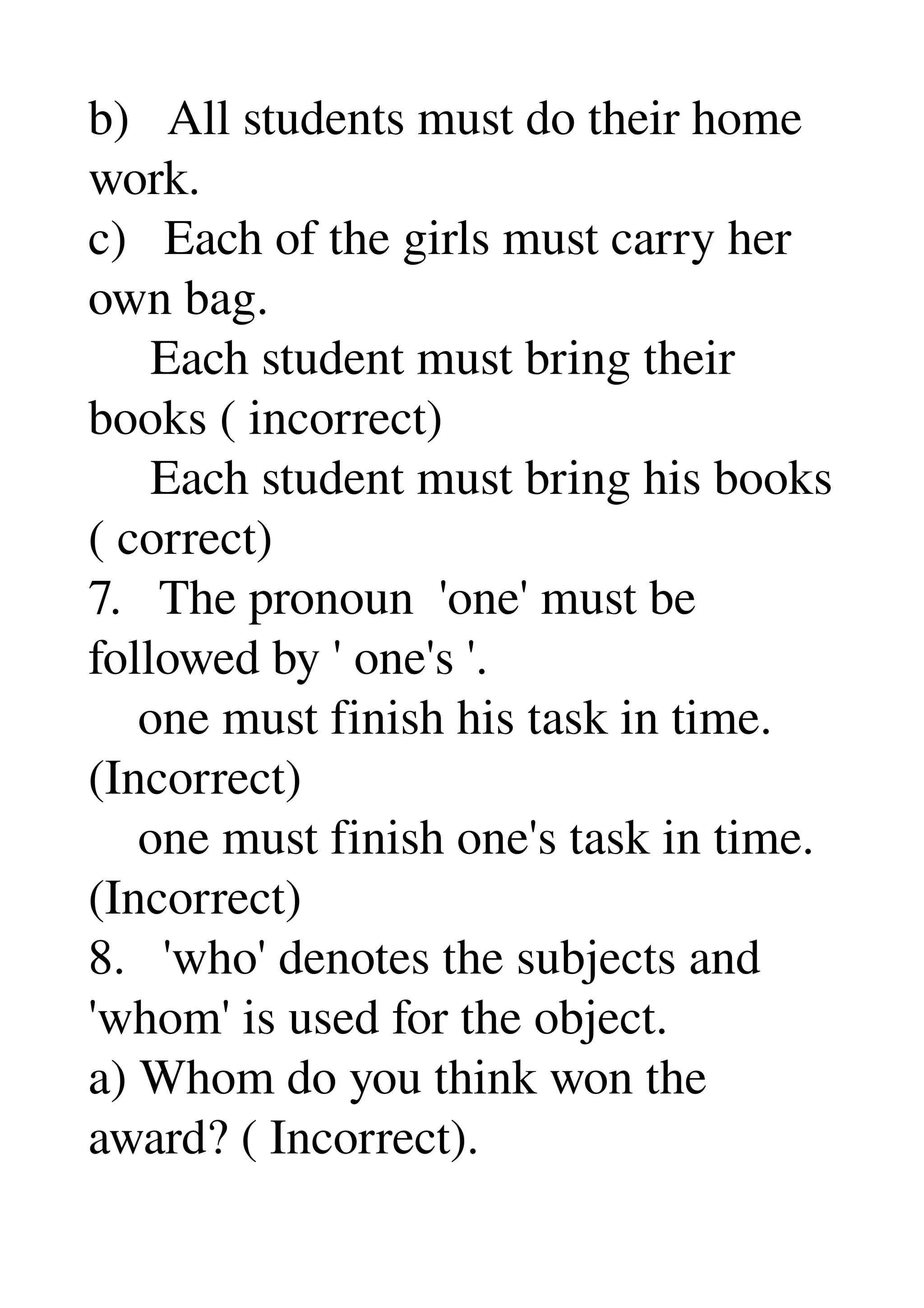 b)   All students must do their home 
work. 
c)   Each of the girls must carry her 
own bag. 
     Each student must bring their 
books ( incorrect) 
     Each student must bring his books 
( correct) 
7.   The pronoun  'one' must be 
followed by ' one's '. 
    one must finish his task in time. 
(Incorrect) 
    one must finish one's task in time. 
(Incorrect) 
8.   'who' denotes the subjects and 
'whom' is used for the object. 
a) Whom do you think won the 
award? ( Incorrect). 
 