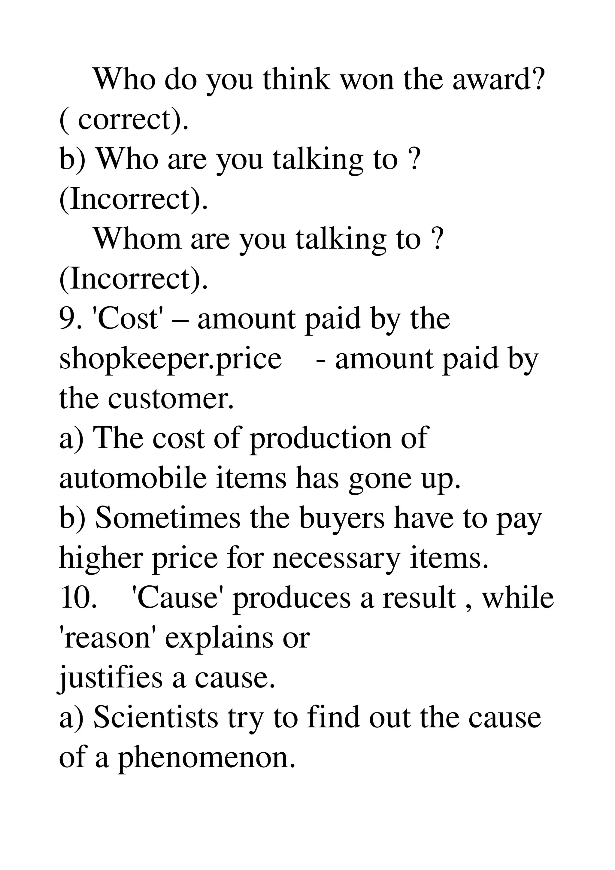     Who do you think won the award? 
( correct). 
b) Who are you talking to ? 
(Incorrect). 
    Whom are you talking to ? 
(Incorrect). 
9. 'Cost' – amount paid by the 
shopkeeper.price    ­ amount paid by 
the customer. 
a) The cost of production of 
automobile items has gone up. 
b) Sometimes the buyers have to pay 
higher price for necessary items. 
10.    'Cause' produces a result , while 
'reason' explains or 
justifies a cause. 
a) Scientists try to find out the cause 
of a phenomenon. 
 