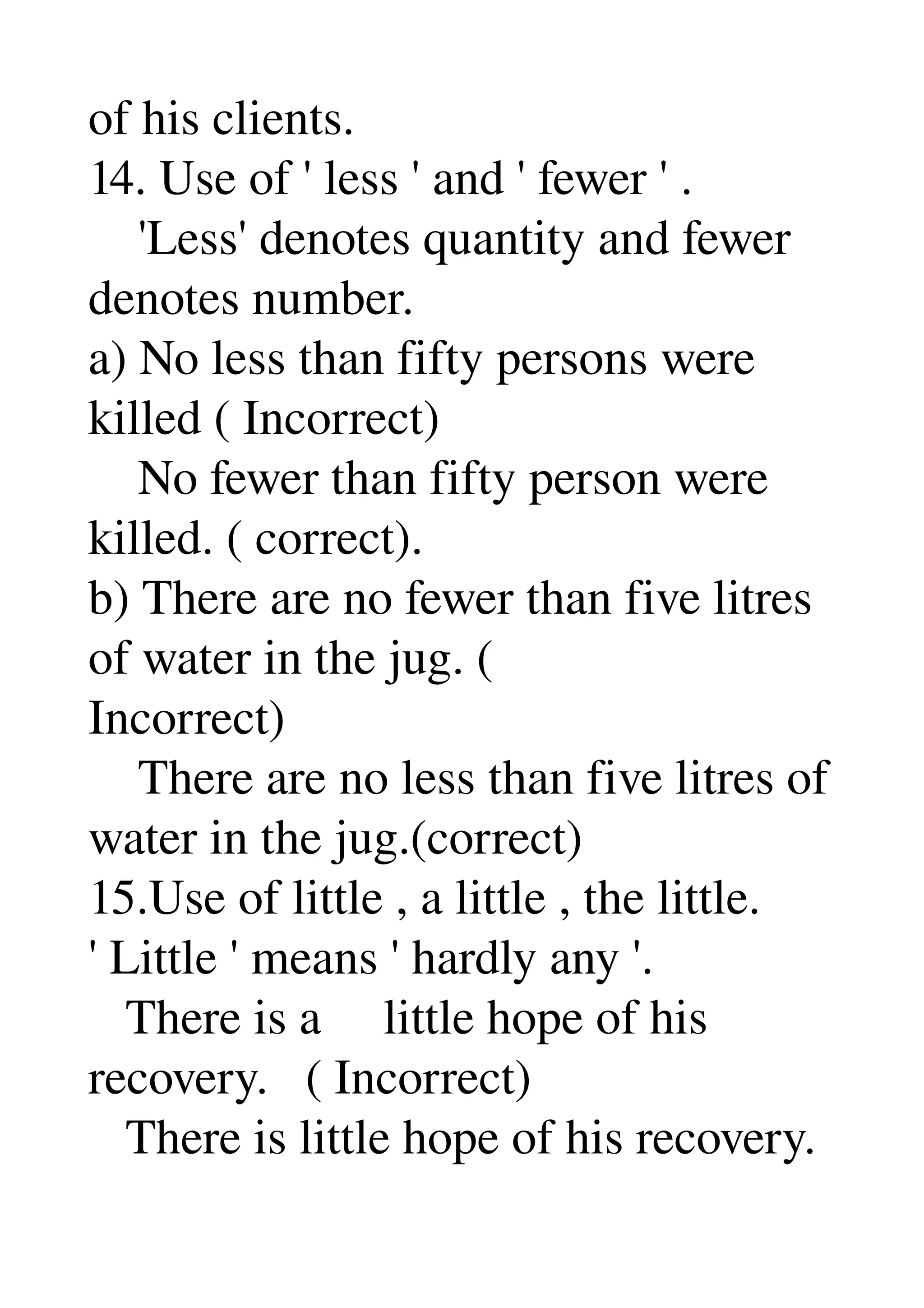 of his clients. 
14. Use of ' less ' and ' fewer ' . 
    'Less' denotes quantity and fewer 
denotes number. 
a) No less than fifty persons were 
killed ( Incorrect) 
    No fewer than fifty person were 
killed. ( correct). 
b) There are no fewer than five litres 
of water in the jug. ( 
Incorrect) 
    There are no less than five litres of 
water in the jug.(correct) 
15.Use of little , a little , the little. 
' Little ' means ' hardly any '. 
   There is a     little hope of his 
recovery.   ( Incorrect) 
   There is little hope of his recovery. 
 