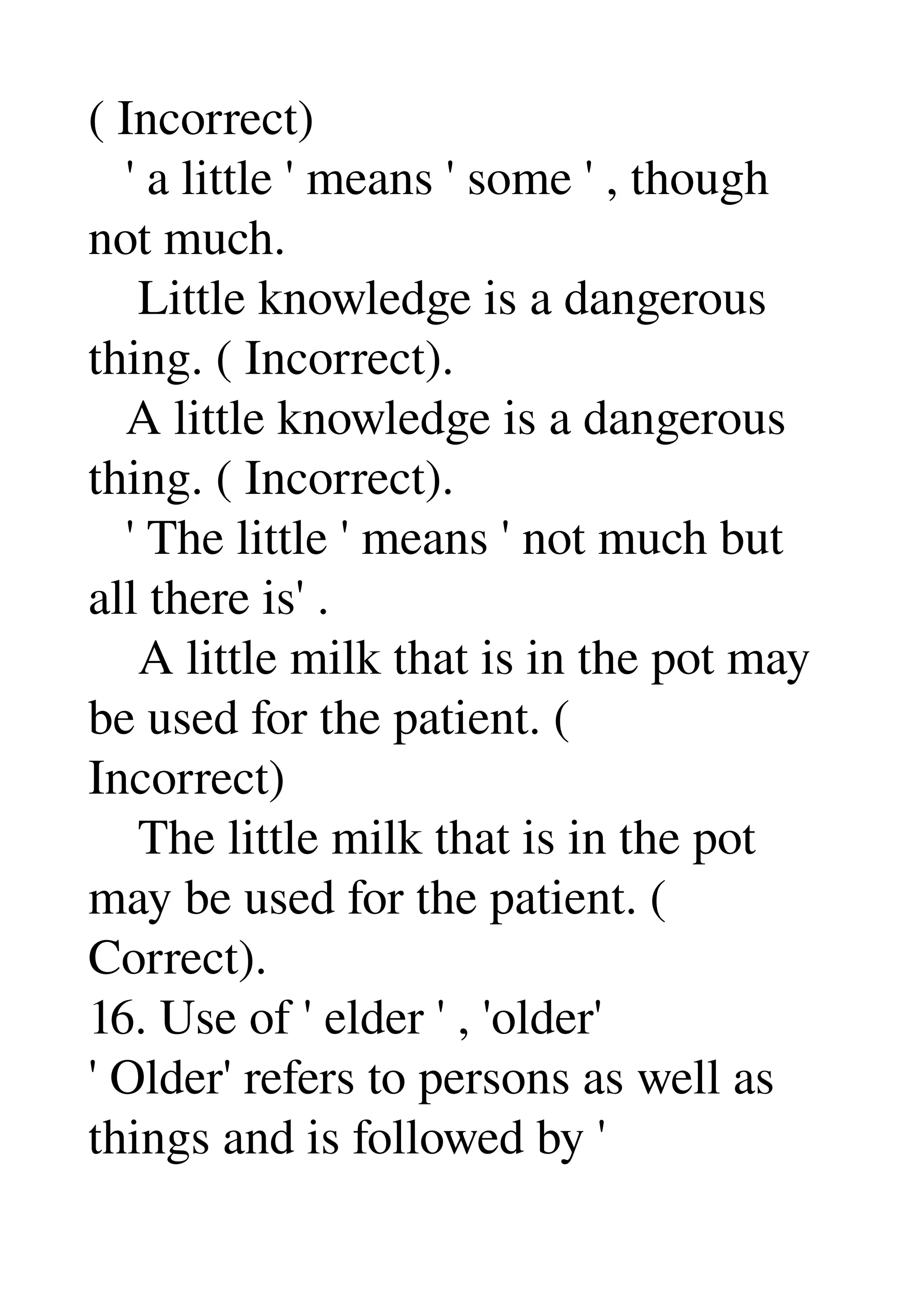 ( Incorrect) 
   ' a little ' means ' some ' , though 
not much. 
    Little knowledge is a dangerous 
thing. ( Incorrect). 
   A little knowledge is a dangerous 
thing. ( Incorrect). 
   ' The little ' means ' not much but 
all there is' . 
    A little milk that is in the pot may 
be used for the patient. ( 
Incorrect) 
    The little milk that is in the pot 
may be used for the patient. ( 
Correct). 
16. Use of ' elder ' , 'older' 
' Older' refers to persons as well as 
things and is followed by ' 
 