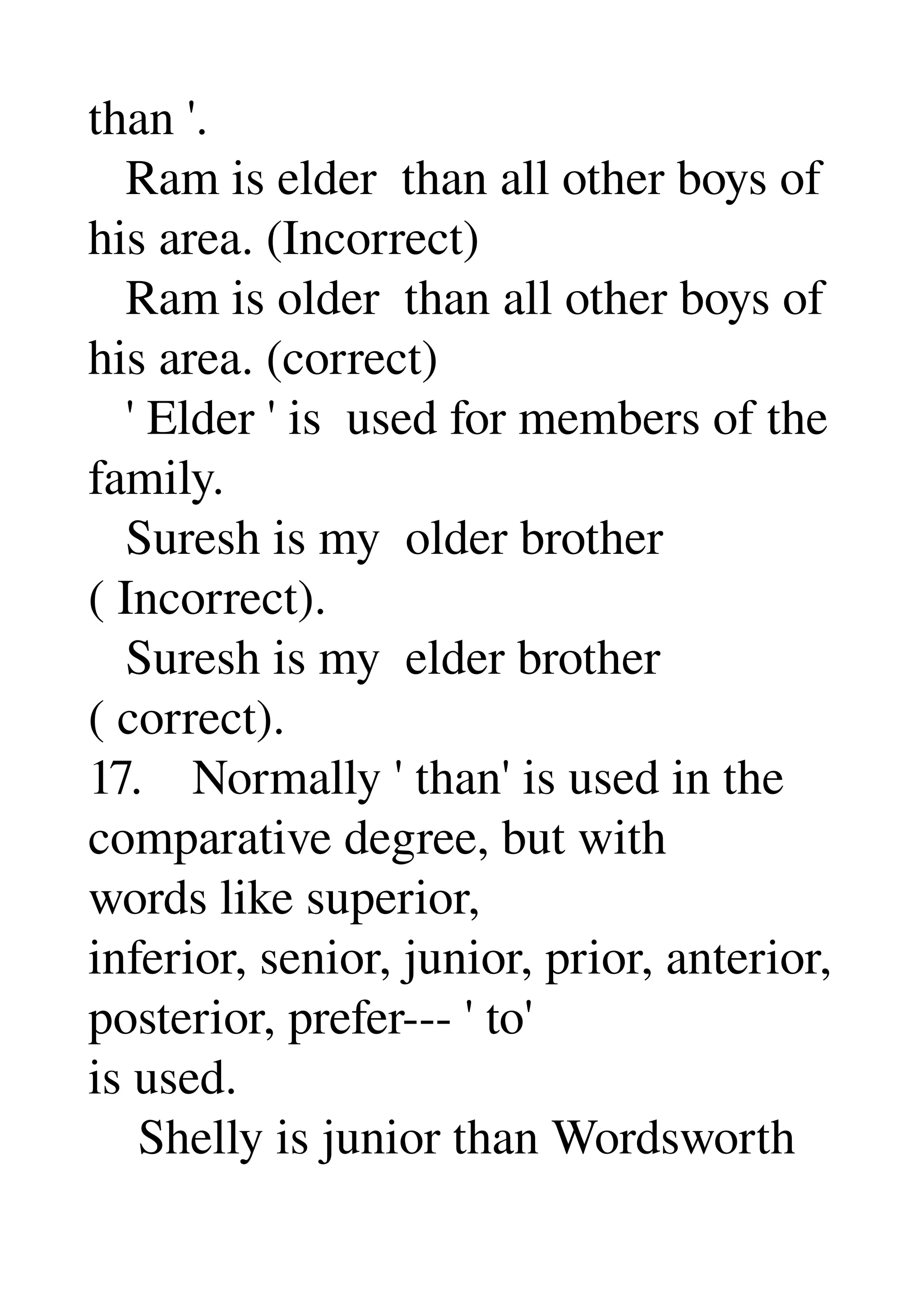 than '. 
   Ram is elder  than all other boys of 
his area. (Incorrect) 
   Ram is older  than all other boys of 
his area. (correct) 
   ' Elder ' is  used for members of the 
family. 
   Suresh is my  older brother 
( Incorrect). 
   Suresh is my  elder brother 
( correct). 
17.    Normally ' than' is used in the 
comparative degree, but with 
words like superior, 
inferior, senior, junior, prior, anterior, 
posterior, prefer­­­ ' to' 
is used. 
    Shelly is junior than Wordsworth 
 