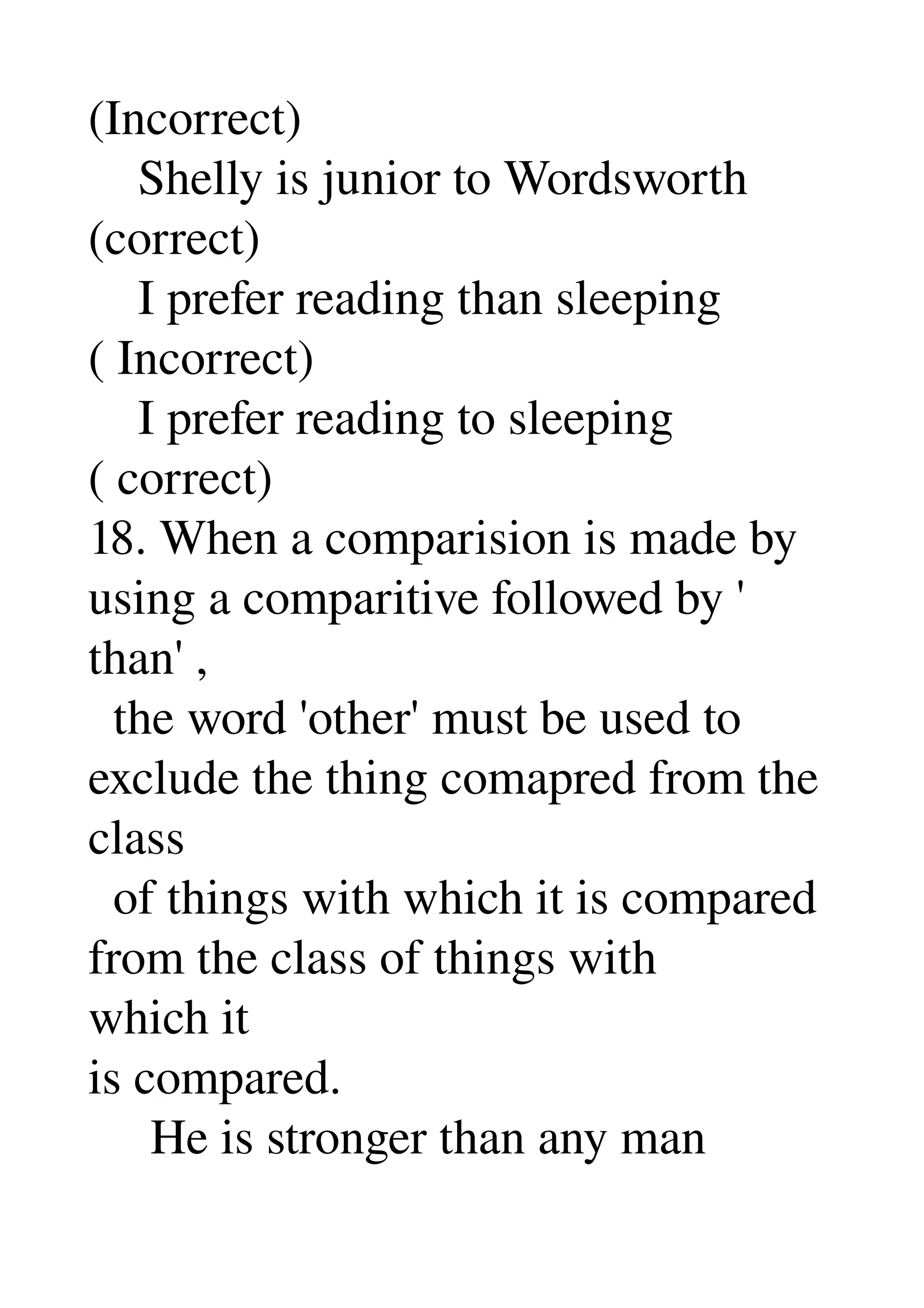(Incorrect) 
    Shelly is junior to Wordsworth 
(correct) 
    I prefer reading than sleeping 
( Incorrect) 
    I prefer reading to sleeping 
( correct) 
18. When a comparision is made by 
using a comparitive followed by ' 
than' , 
  the word 'other' must be used to 
exclude the thing comapred from the 
class 
  of things with which it is compared 
from the class of things with 
which it 
is compared. 
     He is stronger than any man 
 