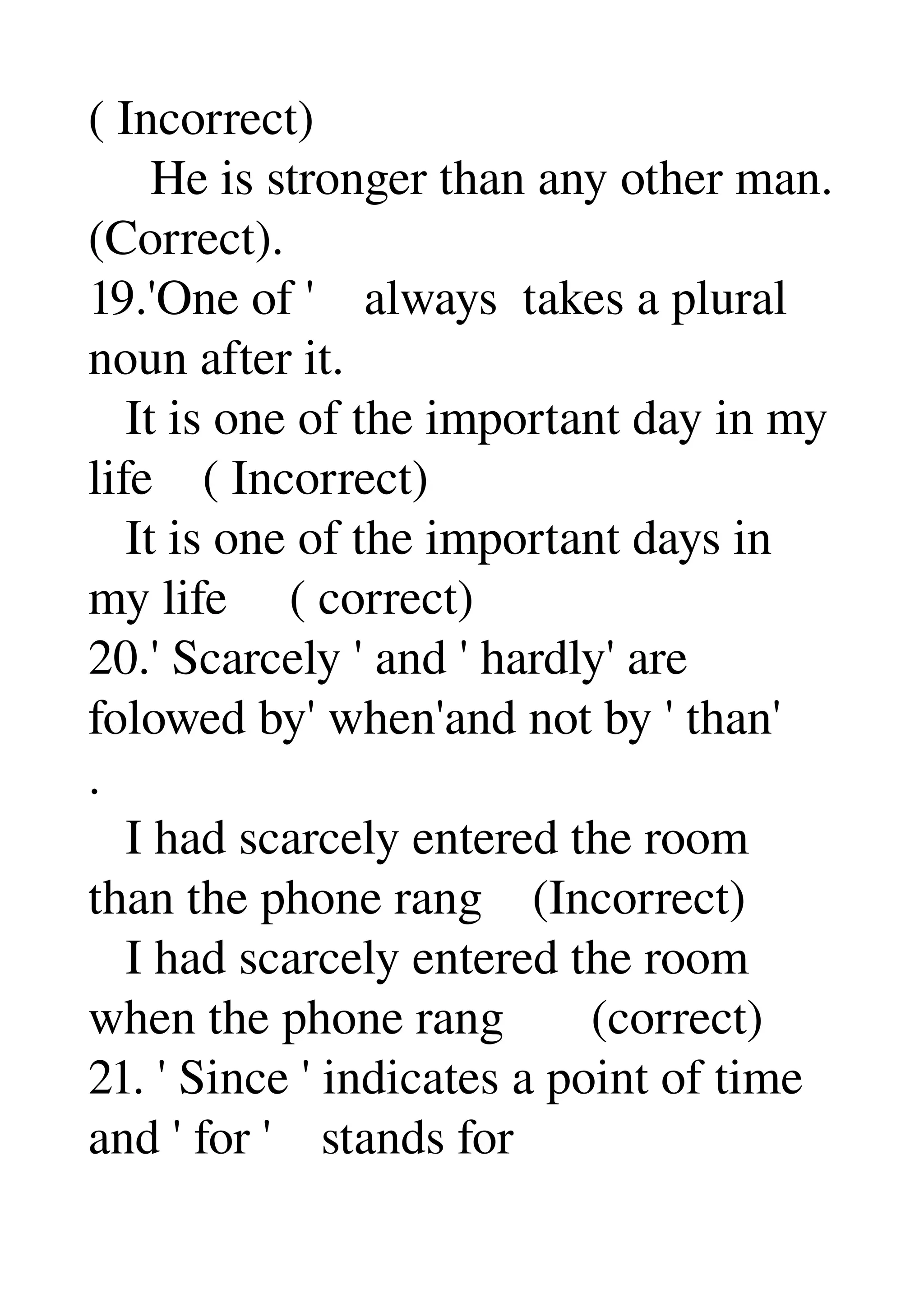 ( Incorrect) 
     He is stronger than any other man. 
(Correct). 
19.'One of '    always  takes a plural 
noun after it. 
   It is one of the important day in my 
life    ( Incorrect) 
   It is one of the important days in 
my life     ( correct) 
20.' Scarcely ' and ' hardly' are 
folowed by' when'and not by ' than' 
. 
   I had scarcely entered the room 
than the phone rang    (Incorrect) 
   I had scarcely entered the room 
when the phone rang       (correct) 
21. ' Since ' indicates a point of time 
and ' for '    stands for 
 
